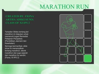 MARATHON RUN
CREATED BY. FIONA
ARTHA ADIKUSUMA
CLASS OF XI IPS 2
Tampilan ݺߣs tentang lari
marathon ini diajukan untuk
memenuhi tugas Remedial
Pelajaran Penjaskes
(Pendidikan Jasmani dan
Kesehatan)
Semoga bermanfaat, slide
show ini menampilkan
tentang marathon, teknik
marathon dan juga sejarah
dari marathon itu sendiri.
(Fiona, XI IPS 2)

 
