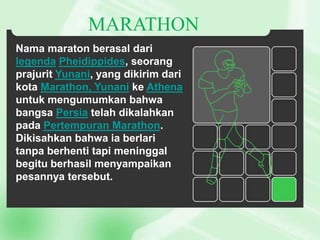 MARATHON
Nama maraton berasal dari
legenda Pheidippides, seorang
prajurit Yunani, yang dikirim dari
kota Marathon, Yunani ke Athena
untuk mengumumkan bahwa
bangsa Persia telah dikalahkan
pada Pertempuran Marathon.
Dikisahkan bahwa ia berlari
tanpa berhenti tapi meninggal
begitu berhasil menyampaikan
pesannya tersebut.

 