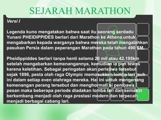 SEJARAH MARATHON
Versi I
Legenda kuno mengatakan bahwa saat itu seorang serdadu
Yunani PHEIDIPPIDES berlari dari Marathon ke Athena untuk
mengabarkan kepada warganya bahwa mereka telah mengalahkan
pasukan Persia dalam peperangan Marathon pada tahun 490 SM.
Pheidippiddes berlari tanpa henti selama 26 mil atau 42.195km
setelah mengabarkan kemenangannya, kemudian ia pun tewas
karena keletihan. Sebagai peringatan akan peristiwa tersebut
sejak 1896, pesta olah raga Olympic memasukkan lomba lari jauh
ini dalam setiap even olahraga mereka. Hal ini untuk mengenang
kemenangan perang tersebut dan menghormati si pembawa
pesan maka beberapa periode diadakan lomba lari dan semakin
berkembang menjadi olah raga prestasi modern dan terpecah
menjadi berbagai cabang lari.

 