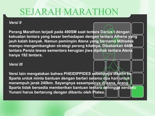 SEJARAH MARATHON
Versi II
Perang Marathon terjadi pada 490SM saat tentara Darius I dengan
kekuatan tentara yang besar berhadapan dengan tentara Athena yang
jauh kalah banyak. Namun pemimpin Atena yang bernama Miltiades
mampu mengembangkan strategi perang kilatnya. Dikabarkan 6400
tentara Persia tewas sementara kerugian jiwa dipihak tentara Atena
hanya 192 tentara.
Versi III
Versi lain mengatakan bahwa PHEIDIPPIDES sebetulnya dikirim ke
Sparta untuk minta bantuan dengan berlari selama dua hari untuk
menempuh jarak 240km. Sayangnya sesampainya di sana, orang
Sparta tidak bersedia memberikan bantuan tentara sehingga serdadu
Yunani harus bertarung dengan dibantu oleh Platea.

 