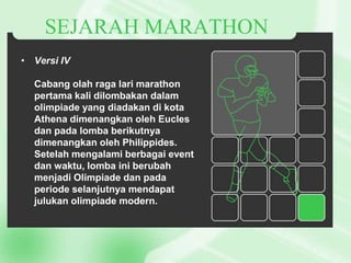 SEJARAH MARATHON
• Versi IV
Cabang olah raga lari marathon
pertama kali dilombakan dalam
olimpiade yang diadakan di kota
Athena dimenangkan oleh Eucles
dan pada lomba berikutnya
dimenangkan oleh Philippides.
Setelah mengalami berbagai event
dan waktu, lomba ini berubah
menjadi Olimpiade dan pada
periode selanjutnya mendapat
julukan olimpiade modern.

 