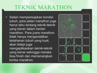 TEKNIK MARATHON
• Selain mempersiapkan kondisi
tubuh, para pelari marathon juga
harus tahu tentang teknik-teknik
yang benar dalam berlari
marathon. Para juara marathon
tidak hanya mengandalkan
ketahanan tubuh yang kuat,
akan tetapi juga
mengaplikasikan teknik-teknik
yang benar sehingga mereka
bisa finish dan memenangkan
lomba marathon.

 