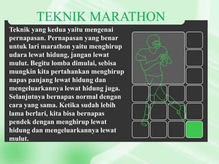 TEKNIK MARATHON
Teknik yang kedua yaitu mengenai
pernapasan. Pernapasan yang benar
untuk lari marathon yaitu menghirup
udara lewat hidung, jangan lewat
mulut. Begitu lomba dimulai, sebisa
mungkin kita pertahankan menghirup
napas panjang lewat hidung dan
mengeluarkannya lewat hidung juga.
Selanjutnya bernapas normal dengan
cara yang sama. Ketika sudah lebih
lama berlari, kita bisa bernapas
pendek dengan menghirup lewat
hidung dan mengeluarkannya lewat
mulut.

 