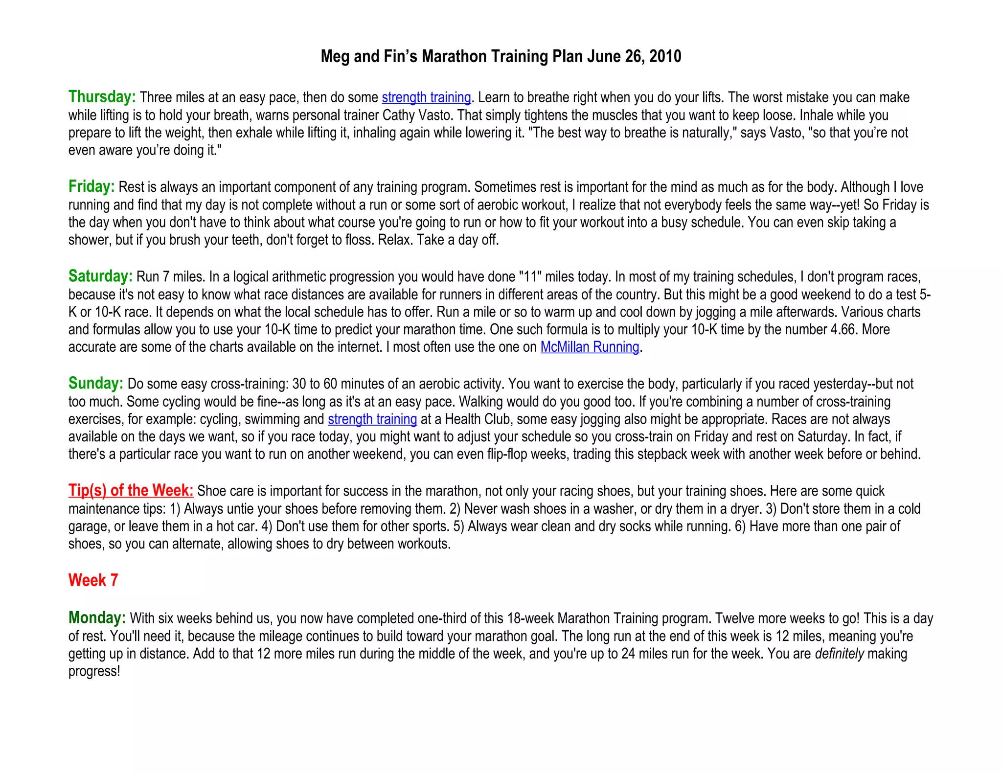 Meg and Fin’s Marathon Training Plan June 26, 2010

Thursday: Three miles at an easy pace, then do some strength training. Learn to breathe right when you do your lifts. The worst mistake you can make
while lifting is to hold your breath, warns personal trainer Cathy Vasto. That simply tightens the muscles that you want to keep loose. Inhale while you
prepare to lift the weight, then exhale while lifting it, inhaling again while lowering it. "The best way to breathe is naturally," says Vasto, "so that you’re not
even aware you’re doing it."

Friday: Rest is always an important component of any training program. Sometimes rest is important for the mind as much as for the body. Although I love
running and find that my day is not complete without a run or some sort of aerobic workout, I realize that not everybody feels the same way--yet! So Friday is
the day when you don't have to think about what course you're going to run or how to fit your workout into a busy schedule. You can even skip taking a
shower, but if you brush your teeth, don't forget to floss. Relax. Take a day off.

Saturday: Run 7 miles. In a logical arithmetic progression you would have done "11" miles today. In most of my training schedules, I don't program races,
because it's not easy to know what race distances are available for runners in different areas of the country. But this might be a good weekend to do a test 5-
K or 10-K race. It depends on what the local schedule has to offer. Run a mile or so to warm up and cool down by jogging a mile afterwards. Various charts
and formulas allow you to use your 10-K time to predict your marathon time. One such formula is to multiply your 10-K time by the number 4.66. More
accurate are some of the charts available on the internet. I most often use the one on McMillan Running.

Sunday: Do some easy cross-training: 30 to 60 minutes of an aerobic activity. You want to exercise the body, particularly if you raced yesterday--but not
too much. Some cycling would be fine--as long as it's at an easy pace. Walking would do you good too. If you're combining a number of cross-training
exercises, for example: cycling, swimming and strength training at a Health Club, some easy jogging also might be appropriate. Races are not always
available on the days we want, so if you race today, you might want to adjust your schedule so you cross-train on Friday and rest on Saturday. In fact, if
there's a particular race you want to run on another weekend, you can even flip-flop weeks, trading this stepback week with another week before or behind.

Tip(s) of the Week: Shoe care is important for success in the marathon, not only your racing shoes, but your training shoes. Here are some quick
maintenance tips: 1) Always untie your shoes before removing them. 2) Never wash shoes in a washer, or dry them in a dryer. 3) Don't store them in a cold
garage, or leave them in a hot car. 4) Don't use them for other sports. 5) Always wear clean and dry socks while running. 6) Have more than one pair of
shoes, so you can alternate, allowing shoes to dry between workouts.

Week 7

Monday: With six weeks behind us, you now have completed one-third of this 18-week Marathon Training program. Twelve more weeks to go! This is a day
of rest. You'll need it, because the mileage continues to build toward your marathon goal. The long run at the end of this week is 12 miles, meaning you're
getting up in distance. Add to that 12 more miles run during the middle of the week, and you're up to 24 miles run for the week. You are definitely making
progress!
 