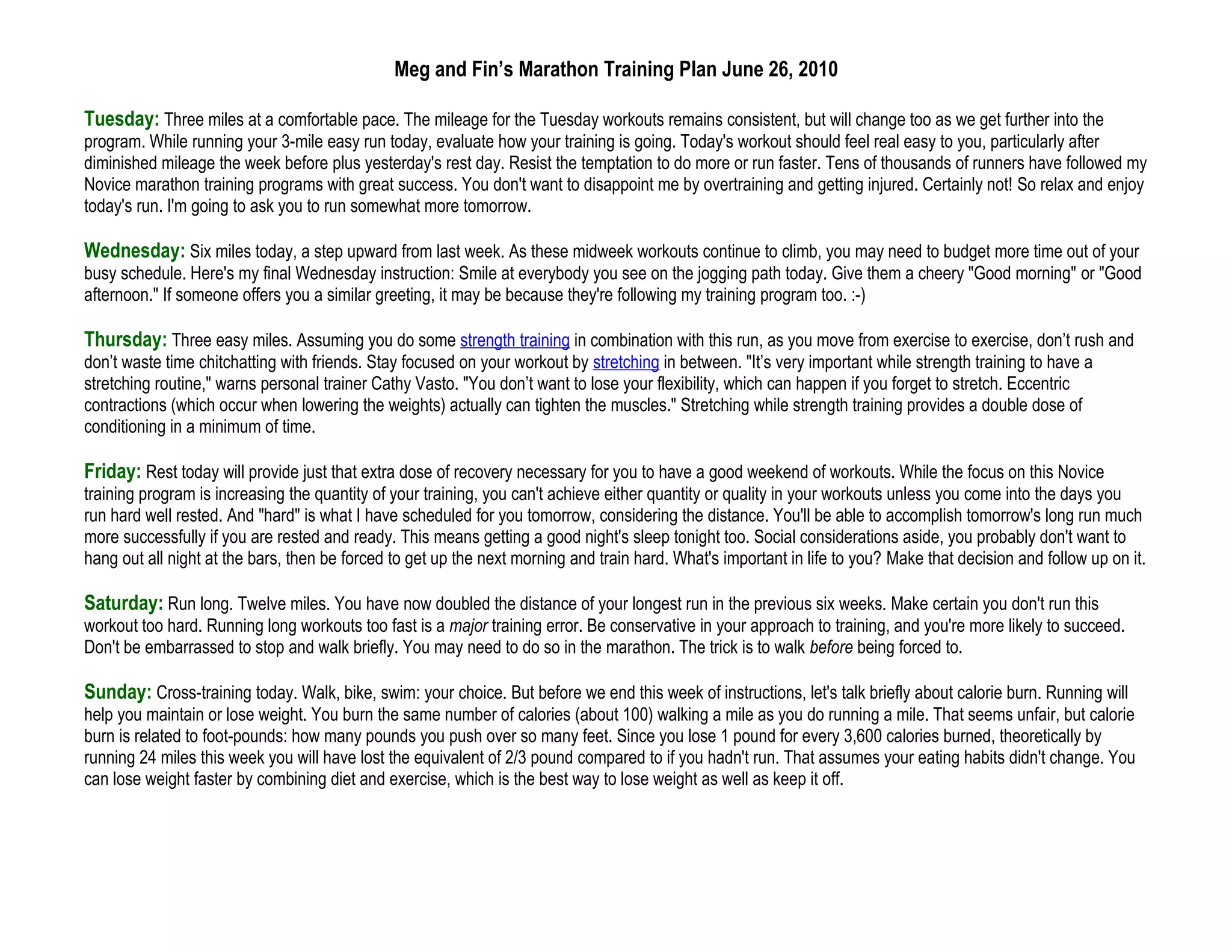 Meg and Fin’s Marathon Training Plan June 26, 2010

Tuesday: Three miles at a comfortable pace. The mileage for the Tuesday workouts remains consistent, but will change too as we get further into the
program. While running your 3-mile easy run today, evaluate how your training is going. Today's workout should feel real easy to you, particularly after
diminished mileage the week before plus yesterday's rest day. Resist the temptation to do more or run faster. Tens of thousands of runners have followed my
Novice marathon training programs with great success. You don't want to disappoint me by overtraining and getting injured. Certainly not! So relax and enjoy
today's run. I'm going to ask you to run somewhat more tomorrow.

Wednesday: Six miles today, a step upward from last week. As these midweek workouts continue to climb, you may need to budget more time out of your
busy schedule. Here's my final Wednesday instruction: Smile at everybody you see on the jogging path today. Give them a cheery "Good morning" or "Good
afternoon." If someone offers you a similar greeting, it may be because they're following my training program too. :-)

Thursday: Three easy miles. Assuming you do some strength training in combination with this run, as you move from exercise to exercise, don’t rush and
don’t waste time chitchatting with friends. Stay focused on your workout by stretching in between. "It’s very important while strength training to have a
stretching routine," warns personal trainer Cathy Vasto. "You don’t want to lose your flexibility, which can happen if you forget to stretch. Eccentric
contractions (which occur when lowering the weights) actually can tighten the muscles." Stretching while strength training provides a double dose of
conditioning in a minimum of time.

Friday: Rest today will provide just that extra dose of recovery necessary for you to have a good weekend of workouts. While the focus on this Novice
training program is increasing the quantity of your training, you can't achieve either quantity or quality in your workouts unless you come into the days you
run hard well rested. And "hard" is what I have scheduled for you tomorrow, considering the distance. You'll be able to accomplish tomorrow's long run much
more successfully if you are rested and ready. This means getting a good night's sleep tonight too. Social considerations aside, you probably don't want to
hang out all night at the bars, then be forced to get up the next morning and train hard. What's important in life to you? Make that decision and follow up on it.

Saturday: Run long. Twelve miles. You have now doubled the distance of your longest run in the previous six weeks. Make certain you don't run this
workout too hard. Running long workouts too fast is a major training error. Be conservative in your approach to training, and you're more likely to succeed.
Don't be embarrassed to stop and walk briefly. You may need to do so in the marathon. The trick is to walk before being forced to.

Sunday: Cross-training today. Walk, bike, swim: your choice. But before we end this week of instructions, let's talk briefly about calorie burn. Running will
help you maintain or lose weight. You burn the same number of calories (about 100) walking a mile as you do running a mile. That seems unfair, but calorie
burn is related to foot-pounds: how many pounds you push over so many feet. Since you lose 1 pound for every 3,600 calories burned, theoretically by
running 24 miles this week you will have lost the equivalent of 2/3 pound compared to if you hadn't run. That assumes your eating habits didn't change. You
can lose weight faster by combining diet and exercise, which is the best way to lose weight as well as keep it off.
 