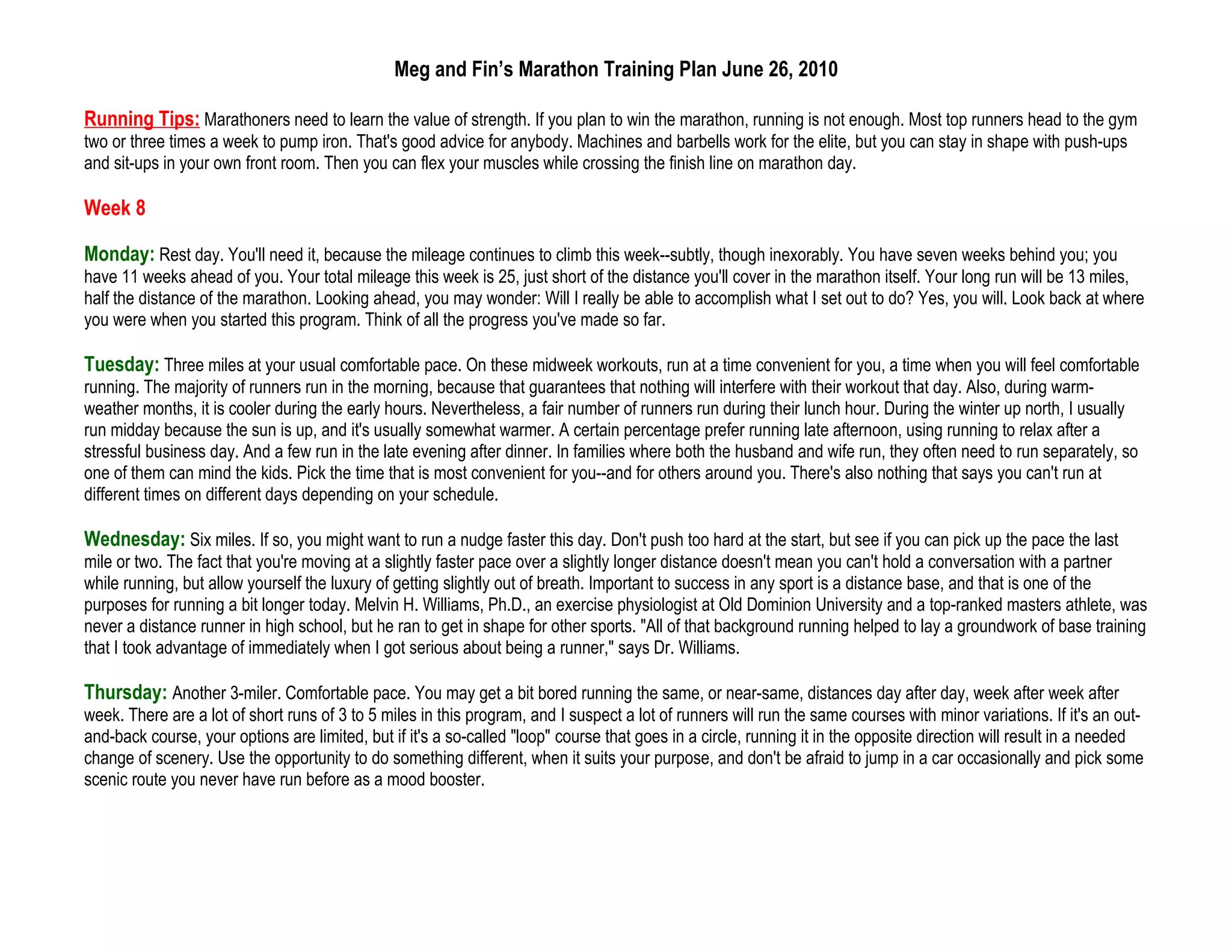 Meg and Fin’s Marathon Training Plan June 26, 2010

Running Tips: Marathoners need to learn the value of strength. If you plan to win the marathon, running is not enough. Most top runners head to the gym
two or three times a week to pump iron. That's good advice for anybody. Machines and barbells work for the elite, but you can stay in shape with push-ups
and sit-ups in your own front room. Then you can flex your muscles while crossing the finish line on marathon day.

Week 8

Monday: Rest day. You'll need it, because the mileage continues to climb this week--subtly, though inexorably. You have seven weeks behind you; you
have 11 weeks ahead of you. Your total mileage this week is 25, just short of the distance you'll cover in the marathon itself. Your long run will be 13 miles,
half the distance of the marathon. Looking ahead, you may wonder: Will I really be able to accomplish what I set out to do? Yes, you will. Look back at where
you were when you started this program. Think of all the progress you've made so far.

Tuesday: Three miles at your usual comfortable pace. On these midweek workouts, run at a time convenient for you, a time when you will feel comfortable
running. The majority of runners run in the morning, because that guarantees that nothing will interfere with their workout that day. Also, during warm-
weather months, it is cooler during the early hours. Nevertheless, a fair number of runners run during their lunch hour. During the winter up north, I usually
run midday because the sun is up, and it's usually somewhat warmer. A certain percentage prefer running late afternoon, using running to relax after a
stressful business day. And a few run in the late evening after dinner. In families where both the husband and wife run, they often need to run separately, so
one of them can mind the kids. Pick the time that is most convenient for you--and for others around you. There's also nothing that says you can't run at
different times on different days depending on your schedule.

Wednesday: Six miles. If so, you might want to run a nudge faster this day. Don't push too hard at the start, but see if you can pick up the pace the last
mile or two. The fact that you're moving at a slightly faster pace over a slightly longer distance doesn't mean you can't hold a conversation with a partner
while running, but allow yourself the luxury of getting slightly out of breath. Important to success in any sport is a distance base, and that is one of the
purposes for running a bit longer today. Melvin H. Williams, Ph.D., an exercise physiologist at Old Dominion University and a top-ranked masters athlete, was
never a distance runner in high school, but he ran to get in shape for other sports. "All of that background running helped to lay a groundwork of base training
that I took advantage of immediately when I got serious about being a runner," says Dr. Williams.

Thursday: Another 3-miler. Comfortable pace. You may get a bit bored running the same, or near-same, distances day after day, week after week after
week. There are a lot of short runs of 3 to 5 miles in this program, and I suspect a lot of runners will run the same courses with minor variations. If it's an out-
and-back course, your options are limited, but if it's a so-called "loop" course that goes in a circle, running it in the opposite direction will result in a needed
change of scenery. Use the opportunity to do something different, when it suits your purpose, and don't be afraid to jump in a car occasionally and pick some
scenic route you never have run before as a mood booster.
 