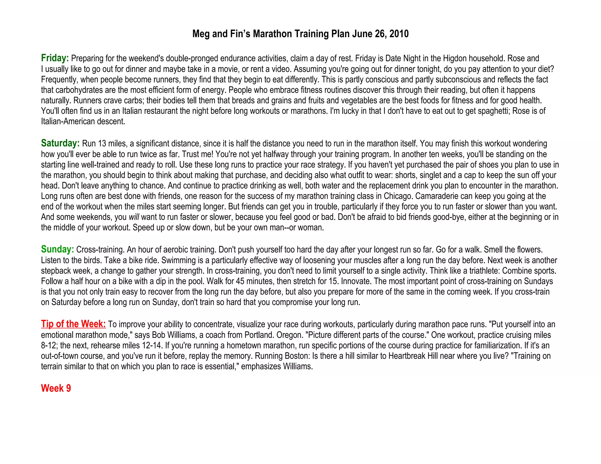 Meg and Fin’s Marathon Training Plan June 26, 2010

Friday: Preparing for the weekend's double-pronged endurance activities, claim a day of rest. Friday is Date Night in the Higdon household. Rose and
I usually like to go out for dinner and maybe take in a movie, or rent a video. Assuming you're going out for dinner tonight, do you pay attention to your diet?
Frequently, when people become runners, they find that they begin to eat differently. This is partly conscious and partly subconscious and reflects the fact
that carbohydrates are the most efficient form of energy. People who embrace fitness routines discover this through their reading, but often it happens
naturally. Runners crave carbs; their bodies tell them that breads and grains and fruits and vegetables are the best foods for fitness and for good health.
You'll often find us in an Italian restaurant the night before long workouts or marathons. I'm lucky in that I don't have to eat out to get spaghetti; Rose is of
Italian-American descent.

Saturday: Run 13 miles, a significant distance, since it is half the distance you need to run in the marathon itself. You may finish this workout wondering
how you'll ever be able to run twice as far. Trust me! You're not yet halfway through your training program. In another ten weeks, you'll be standing on the
starting line well-trained and ready to roll. Use these long runs to practice your race strategy. If you haven't yet purchased the pair of shoes you plan to use in
the marathon, you should begin to think about making that purchase, and deciding also what outfit to wear: shorts, singlet and a cap to keep the sun off your
head. Don't leave anything to chance. And continue to practice drinking as well, both water and the replacement drink you plan to encounter in the marathon.
Long runs often are best done with friends, one reason for the success of my marathon training class in Chicago. Camaraderie can keep you going at the
end of the workout when the miles start seeming longer. But friends can get you in trouble, particularly if they force you to run faster or slower than you want.
And some weekends, you will want to run faster or slower, because you feel good or bad. Don't be afraid to bid friends good-bye, either at the beginning or in
the middle of your workout. Speed up or slow down, but be your own man--or woman.

Sunday: Cross-training. An hour of aerobic training. Don't push yourself too hard the day after your longest run so far. Go for a walk. Smell the flowers.
Listen to the birds. Take a bike ride. Swimming is a particularly effective way of loosening your muscles after a long run the day before. Next week is another
stepback week, a change to gather your strength. In cross-training, you don't need to limit yourself to a single activity. Think like a triathlete: Combine sports.
Follow a half hour on a bike with a dip in the pool. Walk for 45 minutes, then stretch for 15. Innovate. The most important point of cross-training on Sundays
is that you not only train easy to recover from the long run the day before, but also you prepare for more of the same in the coming week. If you cross-train
on Saturday before a long run on Sunday, don't train so hard that you compromise your long run.

Tip of the Week: To improve your ability to concentrate, visualize your race during workouts, particularly during marathon pace runs. "Put yourself into an
emotional marathon mode," says Bob Williams, a coach from Portland. Oregon. "Picture different parts of the course." One workout, practice cruising miles
8-12; the next, rehearse miles 12-14. If you're running a hometown marathon, run specific portions of the course during practice for familiarization. If it's an
out-of-town course, and you've run it before, replay the memory. Running Boston: Is there a hill similar to Heartbreak Hill near where you live? "Training on
terrain similar to that on which you plan to race is essential," emphasizes Williams.

Week 9
 