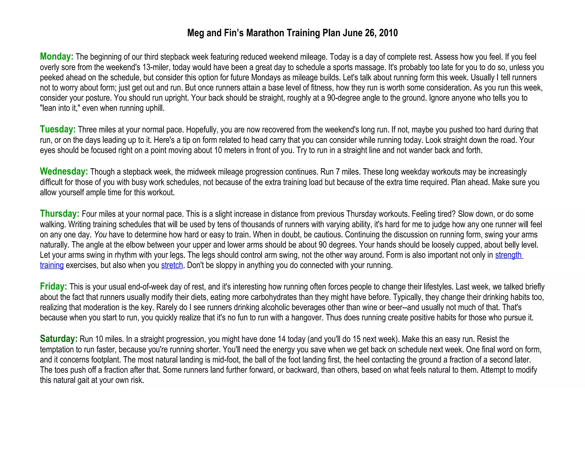 Meg and Fin’s Marathon Training Plan June 26, 2010

Monday: The beginning of our third stepback week featuring reduced weekend mileage. Today is a day of complete rest. Assess how you feel. If you feel
overly sore from the weekend's 13-miler, today would have been a great day to schedule a sports massage. It's probably too late for you to do so, unless you
peeked ahead on the schedule, but consider this option for future Mondays as mileage builds. Let's talk about running form this week. Usually I tell runners
not to worry about form; just get out and run. But once runners attain a base level of fitness, how they run is worth some consideration. As you run this week,
consider your posture. You should run upright. Your back should be straight, roughly at a 90-degree angle to the ground. Ignore anyone who tells you to
"lean into it," even when running uphill.

Tuesday: Three miles at your normal pace. Hopefully, you are now recovered from the weekend's long run. If not, maybe you pushed too hard during that
run, or on the days leading up to it. Here's a tip on form related to head carry that you can consider while running today. Look straight down the road. Your
eyes should be focused right on a point moving about 10 meters in front of you. Try to run in a straight line and not wander back and forth.

Wednesday: Though a stepback week, the midweek mileage progression continues. Run 7 miles. These long weekday workouts may be increasingly
difficult for those of you with busy work schedules, not because of the extra training load but because of the extra time required. Plan ahead. Make sure you
allow yourself ample time for this workout.

Thursday: Four miles at your normal pace. This is a slight increase in distance from previous Thursday workouts. Feeling tired? Slow down, or do some
walking. Writing training schedules that will be used by tens of thousands of runners with varying ability, it's hard for me to judge how any one runner will feel
on any one day. You have to determine how hard or easy to train. When in doubt, be cautious. Continuing the discussion on running form, swing your arms
naturally. The angle at the elbow between your upper and lower arms should be about 90 degrees. Your hands should be loosely cupped, about belly level.
Let your arms swing in rhythm with your legs. The legs should control arm swing, not the other way around. Form is also important not only in strength
training exercises, but also when you stretch. Don't be sloppy in anything you do connected with your running.

Friday: This is your usual end-of-week day of rest, and it's interesting how running often forces people to change their lifestyles. Last week, we talked briefly
about the fact that runners usually modify their diets, eating more carbohydrates than they might have before. Typically, they change their drinking habits too,
realizing that moderation is the key. Rarely do I see runners drinking alcoholic beverages other than wine or beer--and usually not much of that. That's
because when you start to run, you quickly realize that it's no fun to run with a hangover. Thus does running create positive habits for those who pursue it.

Saturday: Run 10 miles. In a straight progression, you might have done 14 today (and you'll do 15 next week). Make this an easy run. Resist the
temptation to run faster, because you're running shorter. You'll need the energy you save when we get back on schedule next week. One final word on form,
and it concerns footplant. The most natural landing is mid-foot, the ball of the foot landing first, the heel contacting the ground a fraction of a second later.
The toes push off a fraction after that. Some runners land further forward, or backward, than others, based on what feels natural to them. Attempt to modify
this natural gait at your own risk.
 