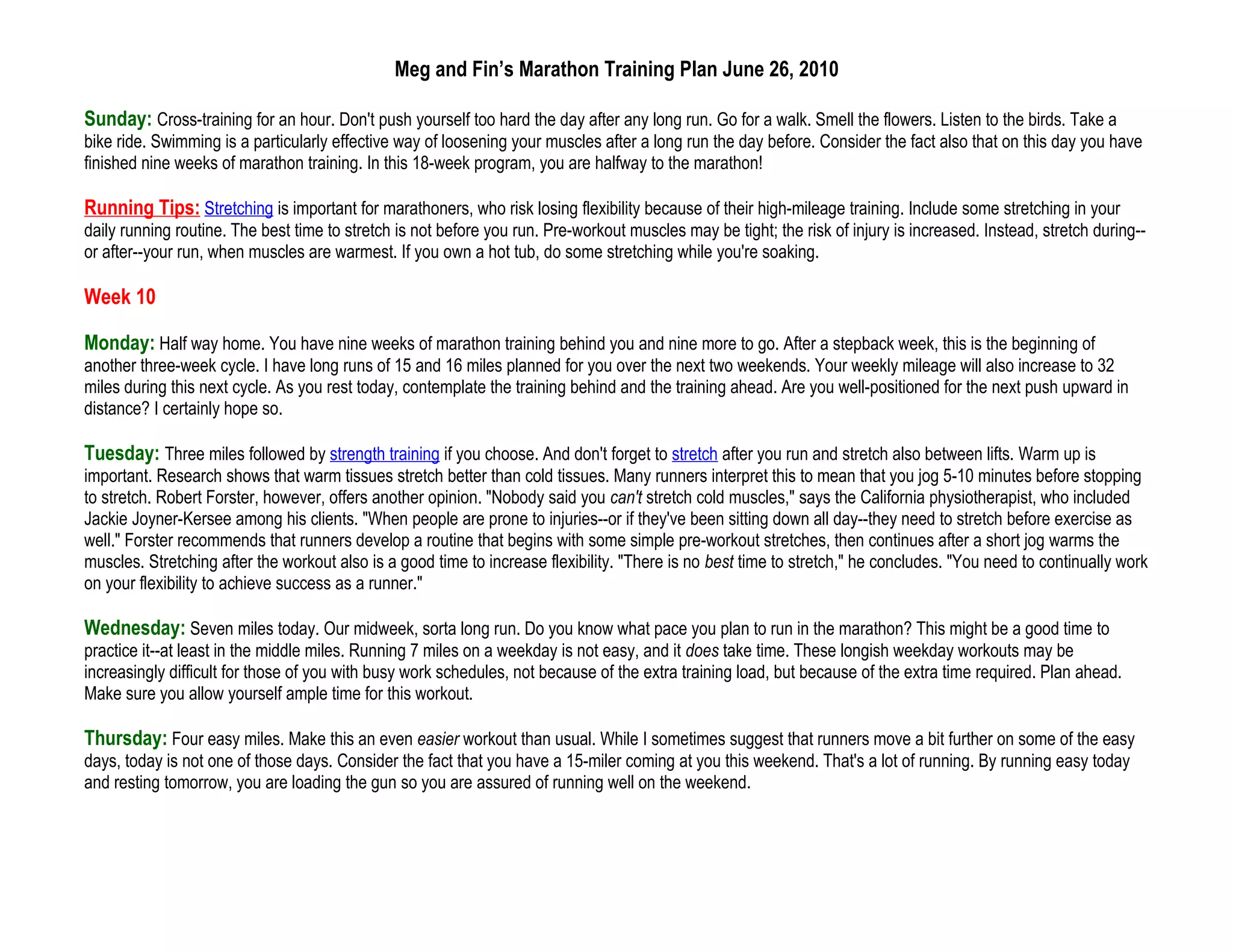 Meg and Fin’s Marathon Training Plan June 26, 2010

Sunday: Cross-training for an hour. Don't push yourself too hard the day after any long run. Go for a walk. Smell the flowers. Listen to the birds. Take a
bike ride. Swimming is a particularly effective way of loosening your muscles after a long run the day before. Consider the fact also that on this day you have
finished nine weeks of marathon training. In this 18-week program, you are halfway to the marathon!

Running Tips: Stretching is important for marathoners, who risk losing flexibility because of their high-mileage training. Include some stretching in your
daily running routine. The best time to stretch is not before you run. Pre-workout muscles may be tight; the risk of injury is increased. Instead, stretch during--
or after--your run, when muscles are warmest. If you own a hot tub, do some stretching while you're soaking.

Week 10

Monday: Half way home. You have nine weeks of marathon training behind you and nine more to go. After a stepback week, this is the beginning of
another three-week cycle. I have long runs of 15 and 16 miles planned for you over the next two weekends. Your weekly mileage will also increase to 32
miles during this next cycle. As you rest today, contemplate the training behind and the training ahead. Are you well-positioned for the next push upward in
distance? I certainly hope so.

Tuesday: Three miles followed by strength training if you choose. And don't forget to stretch after you run and stretch also between lifts. Warm up is
important. Research shows that warm tissues stretch better than cold tissues. Many runners interpret this to mean that you jog 5-10 minutes before stopping
to stretch. Robert Forster, however, offers another opinion. "Nobody said you can't stretch cold muscles," says the California physiotherapist, who included
Jackie Joyner-Kersee among his clients. "When people are prone to injuries--or if they've been sitting down all day--they need to stretch before exercise as
well." Forster recommends that runners develop a routine that begins with some simple pre-workout stretches, then continues after a short jog warms the
muscles. Stretching after the workout also is a good time to increase flexibility. "There is no best time to stretch," he concludes. "You need to continually work
on your flexibility to achieve success as a runner."

Wednesday: Seven miles today. Our midweek, sorta long run. Do you know what pace you plan to run in the marathon? This might be a good time to
practice it--at least in the middle miles. Running 7 miles on a weekday is not easy, and it does take time. These longish weekday workouts may be
increasingly difficult for those of you with busy work schedules, not because of the extra training load, but because of the extra time required. Plan ahead.
Make sure you allow yourself ample time for this workout.

Thursday: Four easy miles. Make this an even easier workout than usual. While I sometimes suggest that runners move a bit further on some of the easy
days, today is not one of those days. Consider the fact that you have a 15-miler coming at you this weekend. That's a lot of running. By running easy today
and resting tomorrow, you are loading the gun so you are assured of running well on the weekend.
 