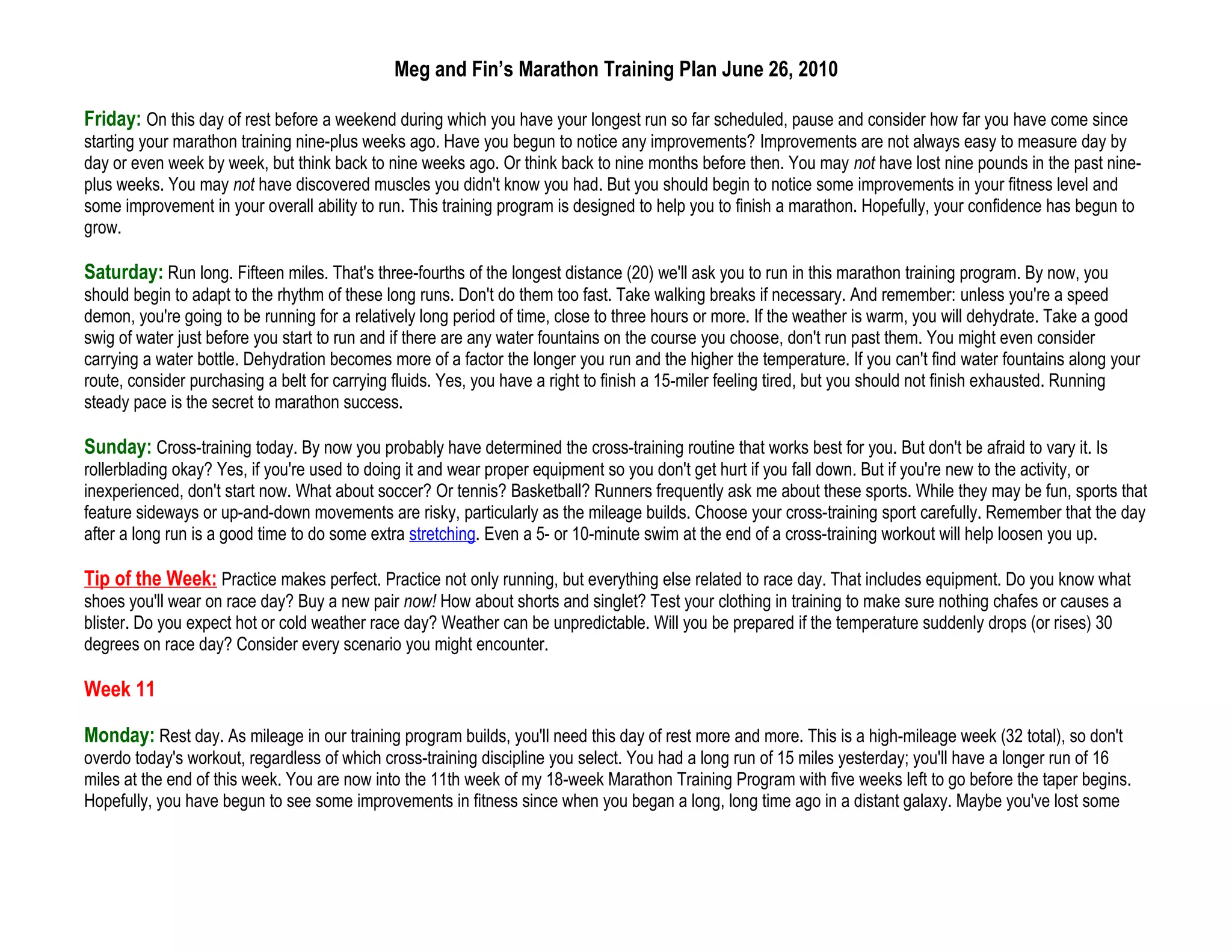Meg and Fin’s Marathon Training Plan June 26, 2010

Friday: On this day of rest before a weekend during which you have your longest run so far scheduled, pause and consider how far you have come since
starting your marathon training nine-plus weeks ago. Have you begun to notice any improvements? Improvements are not always easy to measure day by
day or even week by week, but think back to nine weeks ago. Or think back to nine months before then. You may not have lost nine pounds in the past nine-
plus weeks. You may not have discovered muscles you didn't know you had. But you should begin to notice some improvements in your fitness level and
some improvement in your overall ability to run. This training program is designed to help you to finish a marathon. Hopefully, your confidence has begun to
grow.

Saturday: Run long. Fifteen miles. That's three-fourths of the longest distance (20) we'll ask you to run in this marathon training program. By now, you
should begin to adapt to the rhythm of these long runs. Don't do them too fast. Take walking breaks if necessary. And remember: unless you're a speed
demon, you're going to be running for a relatively long period of time, close to three hours or more. If the weather is warm, you will dehydrate. Take a good
swig of water just before you start to run and if there are any water fountains on the course you choose, don't run past them. You might even consider
carrying a water bottle. Dehydration becomes more of a factor the longer you run and the higher the temperature. If you can't find water fountains along your
route, consider purchasing a belt for carrying fluids. Yes, you have a right to finish a 15-miler feeling tired, but you should not finish exhausted. Running
steady pace is the secret to marathon success.

Sunday: Cross-training today. By now you probably have determined the cross-training routine that works best for you. But don't be afraid to vary it. Is
rollerblading okay? Yes, if you're used to doing it and wear proper equipment so you don't get hurt if you fall down. But if you're new to the activity, or
inexperienced, don't start now. What about soccer? Or tennis? Basketball? Runners frequently ask me about these sports. While they may be fun, sports that
feature sideways or up-and-down movements are risky, particularly as the mileage builds. Choose your cross-training sport carefully. Remember that the day
after a long run is a good time to do some extra stretching. Even a 5- or 10-minute swim at the end of a cross-training workout will help loosen you up.

Tip of the Week: Practice makes perfect. Practice not only running, but everything else related to race day. That includes equipment. Do you know what
shoes you'll wear on race day? Buy a new pair now! How about shorts and singlet? Test your clothing in training to make sure nothing chafes or causes a
blister. Do you expect hot or cold weather race day? Weather can be unpredictable. Will you be prepared if the temperature suddenly drops (or rises) 30
degrees on race day? Consider every scenario you might encounter.

Week 11

Monday: Rest day. As mileage in our training program builds, you'll need this day of rest more and more. This is a high-mileage week (32 total), so don't
overdo today's workout, regardless of which cross-training discipline you select. You had a long run of 15 miles yesterday; you'll have a longer run of 16
miles at the end of this week. You are now into the 11th week of my 18-week Marathon Training Program with five weeks left to go before the taper begins.
Hopefully, you have begun to see some improvements in fitness since when you began a long, long time ago in a distant galaxy. Maybe you've lost some
 
