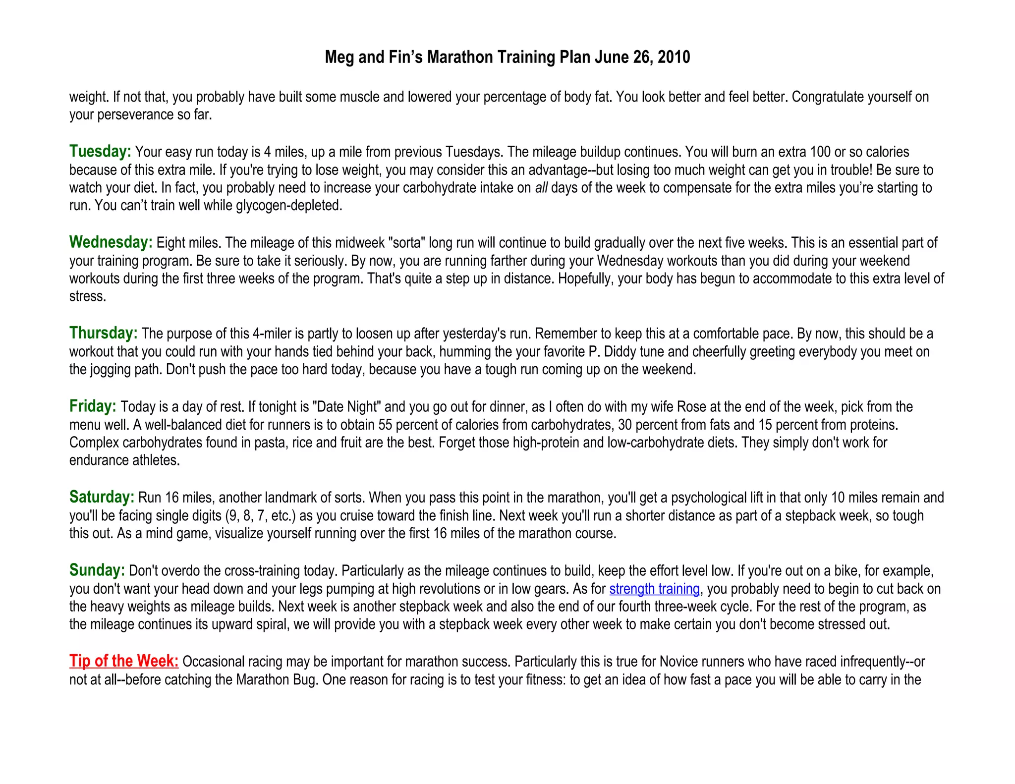 Meg and Fin’s Marathon Training Plan June 26, 2010

weight. If not that, you probably have built some muscle and lowered your percentage of body fat. You look better and feel better. Congratulate yourself on
your perseverance so far.

Tuesday: Your easy run today is 4 miles, up a mile from previous Tuesdays. The mileage buildup continues. You will burn an extra 100 or so calories
because of this extra mile. If you're trying to lose weight, you may consider this an advantage--but losing too much weight can get you in trouble! Be sure to
watch your diet. In fact, you probably need to increase your carbohydrate intake on all days of the week to compensate for the extra miles you’re starting to
run. You can’t train well while glycogen-depleted.

Wednesday: Eight miles. The mileage of this midweek "sorta" long run will continue to build gradually over the next five weeks. This is an essential part of
your training program. Be sure to take it seriously. By now, you are running farther during your Wednesday workouts than you did during your weekend
workouts during the first three weeks of the program. That's quite a step up in distance. Hopefully, your body has begun to accommodate to this extra level of
stress.

Thursday: The purpose of this 4-miler is partly to loosen up after yesterday's run. Remember to keep this at a comfortable pace. By now, this should be a
workout that you could run with your hands tied behind your back, humming the your favorite P. Diddy tune and cheerfully greeting everybody you meet on
the jogging path. Don't push the pace too hard today, because you have a tough run coming up on the weekend.

Friday: Today is a day of rest. If tonight is "Date Night" and you go out for dinner, as I often do with my wife Rose at the end of the week, pick from the
menu well. A well-balanced diet for runners is to obtain 55 percent of calories from carbohydrates, 30 percent from fats and 15 percent from proteins.
Complex carbohydrates found in pasta, rice and fruit are the best. Forget those high-protein and low-carbohydrate diets. They simply don't work for
endurance athletes.

Saturday: Run 16 miles, another landmark of sorts. When you pass this point in the marathon, you'll get a psychological lift in that only 10 miles remain and
you'll be facing single digits (9, 8, 7, etc.) as you cruise toward the finish line. Next week you'll run a shorter distance as part of a stepback week, so tough
this out. As a mind game, visualize yourself running over the first 16 miles of the marathon course.

Sunday: Don't overdo the cross-training today. Particularly as the mileage continues to build, keep the effort level low. If you're out on a bike, for example,
you don't want your head down and your legs pumping at high revolutions or in low gears. As for strength training, you probably need to begin to cut back on
the heavy weights as mileage builds. Next week is another stepback week and also the end of our fourth three-week cycle. For the rest of the program, as
the mileage continues its upward spiral, we will provide you with a stepback week every other week to make certain you don't become stressed out.

Tip of the Week: Occasional racing may be important for marathon success. Particularly this is true for Novice runners who have raced infrequently--or
not at all--before catching the Marathon Bug. One reason for racing is to test your fitness: to get an idea of how fast a pace you will be able to carry in the
 
