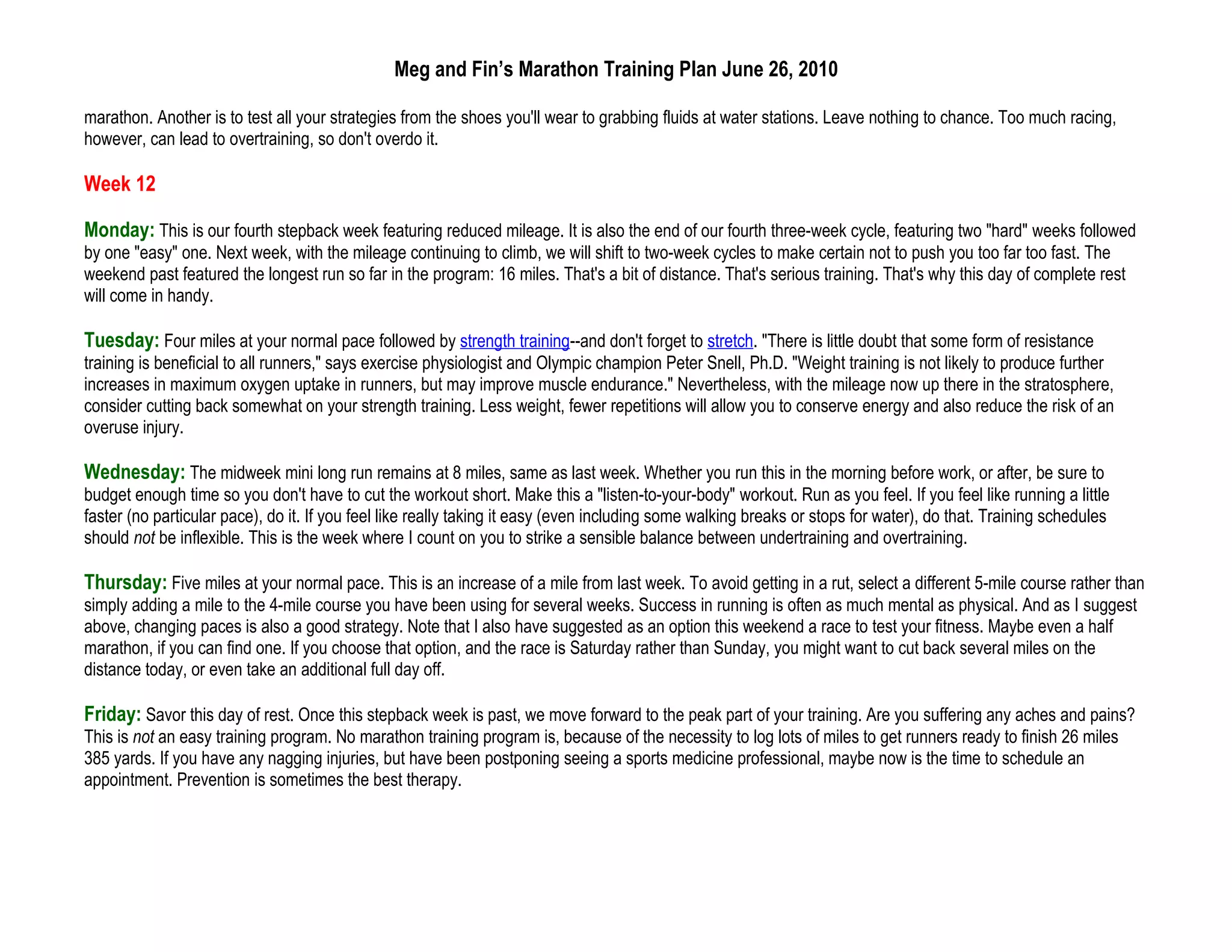 Meg and Fin’s Marathon Training Plan June 26, 2010

marathon. Another is to test all your strategies from the shoes you'll wear to grabbing fluids at water stations. Leave nothing to chance. Too much racing,
however, can lead to overtraining, so don't overdo it.

Week 12

Monday: This is our fourth stepback week featuring reduced mileage. It is also the end of our fourth three-week cycle, featuring two "hard" weeks followed
by one "easy" one. Next week, with the mileage continuing to climb, we will shift to two-week cycles to make certain not to push you too far too fast. The
weekend past featured the longest run so far in the program: 16 miles. That's a bit of distance. That's serious training. That's why this day of complete rest
will come in handy.

Tuesday: Four miles at your normal pace followed by strength training--and don't forget to stretch. "There is little doubt that some form of resistance
training is beneficial to all runners," says exercise physiologist and Olympic champion Peter Snell, Ph.D. "Weight training is not likely to produce further
increases in maximum oxygen uptake in runners, but may improve muscle endurance." Nevertheless, with the mileage now up there in the stratosphere,
consider cutting back somewhat on your strength training. Less weight, fewer repetitions will allow you to conserve energy and also reduce the risk of an
overuse injury.

Wednesday: The midweek mini long run remains at 8 miles, same as last week. Whether you run this in the morning before work, or after, be sure to
budget enough time so you don't have to cut the workout short. Make this a "listen-to-your-body" workout. Run as you feel. If you feel like running a little
faster (no particular pace), do it. If you feel like really taking it easy (even including some walking breaks or stops for water), do that. Training schedules
should not be inflexible. This is the week where I count on you to strike a sensible balance between undertraining and overtraining.

Thursday: Five miles at your normal pace. This is an increase of a mile from last week. To avoid getting in a rut, select a different 5-mile course rather than
simply adding a mile to the 4-mile course you have been using for several weeks. Success in running is often as much mental as physical. And as I suggest
above, changing paces is also a good strategy. Note that I also have suggested as an option this weekend a race to test your fitness. Maybe even a half
marathon, if you can find one. If you choose that option, and the race is Saturday rather than Sunday, you might want to cut back several miles on the
distance today, or even take an additional full day off.

Friday: Savor this day of rest. Once this stepback week is past, we move forward to the peak part of your training. Are you suffering any aches and pains?
This is not an easy training program. No marathon training program is, because of the necessity to log lots of miles to get runners ready to finish 26 miles
385 yards. If you have any nagging injuries, but have been postponing seeing a sports medicine professional, maybe now is the time to schedule an
appointment. Prevention is sometimes the best therapy.
 