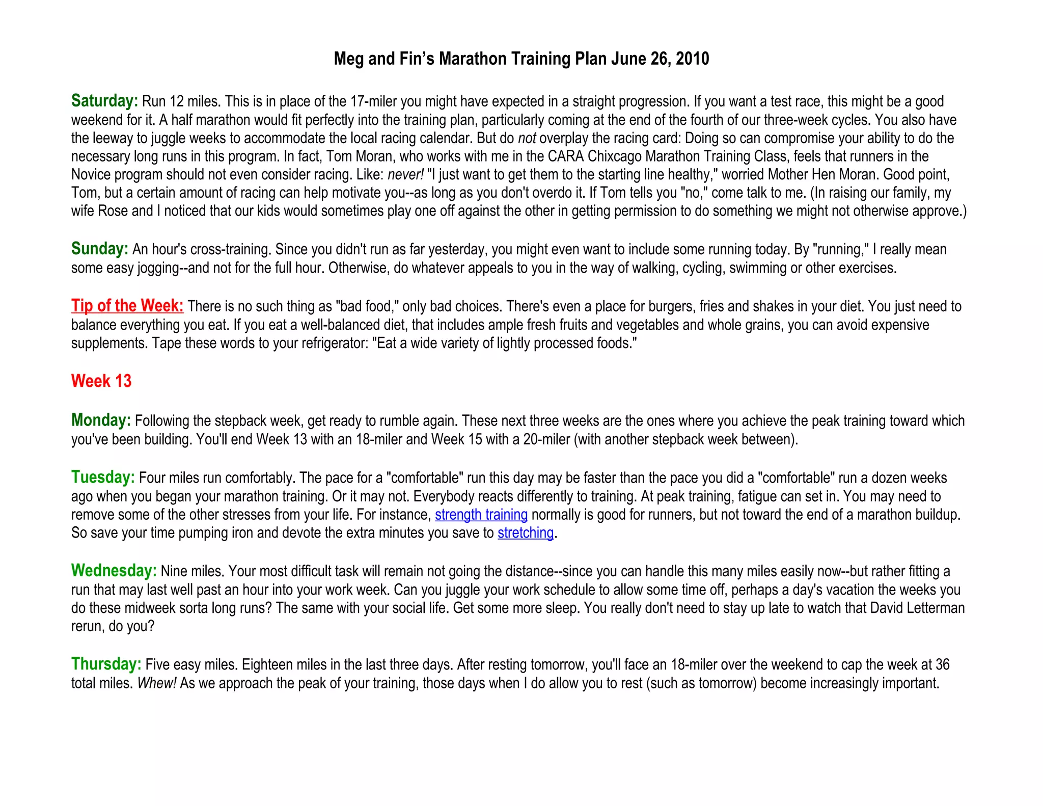 Meg and Fin’s Marathon Training Plan June 26, 2010

Saturday: Run 12 miles. This is in place of the 17-miler you might have expected in a straight progression. If you want a test race, this might be a good
weekend for it. A half marathon would fit perfectly into the training plan, particularly coming at the end of the fourth of our three-week cycles. You also have
the leeway to juggle weeks to accommodate the local racing calendar. But do not overplay the racing card: Doing so can compromise your ability to do the
necessary long runs in this program. In fact, Tom Moran, who works with me in the CARA Chixcago Marathon Training Class, feels that runners in the
Novice program should not even consider racing. Like: never! "I just want to get them to the starting line healthy," worried Mother Hen Moran. Good point,
Tom, but a certain amount of racing can help motivate you--as long as you don't overdo it. If Tom tells you "no," come talk to me. (In raising our family, my
wife Rose and I noticed that our kids would sometimes play one off against the other in getting permission to do something we might not otherwise approve.)

Sunday: An hour's cross-training. Since you didn't run as far yesterday, you might even want to include some running today. By "running," I really mean
some easy jogging--and not for the full hour. Otherwise, do whatever appeals to you in the way of walking, cycling, swimming or other exercises.

Tip of the Week: There is no such thing as "bad food," only bad choices. There's even a place for burgers, fries and shakes in your diet. You just need to
balance everything you eat. If you eat a well-balanced diet, that includes ample fresh fruits and vegetables and whole grains, you can avoid expensive
supplements. Tape these words to your refrigerator: "Eat a wide variety of lightly processed foods."

Week 13

Monday: Following the stepback week, get ready to rumble again. These next three weeks are the ones where you achieve the peak training toward which
you've been building. You'll end Week 13 with an 18-miler and Week 15 with a 20-miler (with another stepback week between).

Tuesday: Four miles run comfortably. The pace for a "comfortable" run this day may be faster than the pace you did a "comfortable" run a dozen weeks
ago when you began your marathon training. Or it may not. Everybody reacts differently to training. At peak training, fatigue can set in. You may need to
remove some of the other stresses from your life. For instance, strength training normally is good for runners, but not toward the end of a marathon buildup.
So save your time pumping iron and devote the extra minutes you save to stretching.

Wednesday: Nine miles. Your most difficult task will remain not going the distance--since you can handle this many miles easily now--but rather fitting a
run that may last well past an hour into your work week. Can you juggle your work schedule to allow some time off, perhaps a day's vacation the weeks you
do these midweek sorta long runs? The same with your social life. Get some more sleep. You really don't need to stay up late to watch that David Letterman
rerun, do you?

Thursday: Five easy miles. Eighteen miles in the last three days. After resting tomorrow, you'll face an 18-miler over the weekend to cap the week at 36
total miles. Whew! As we approach the peak of your training, those days when I do allow you to rest (such as tomorrow) become increasingly important.
 