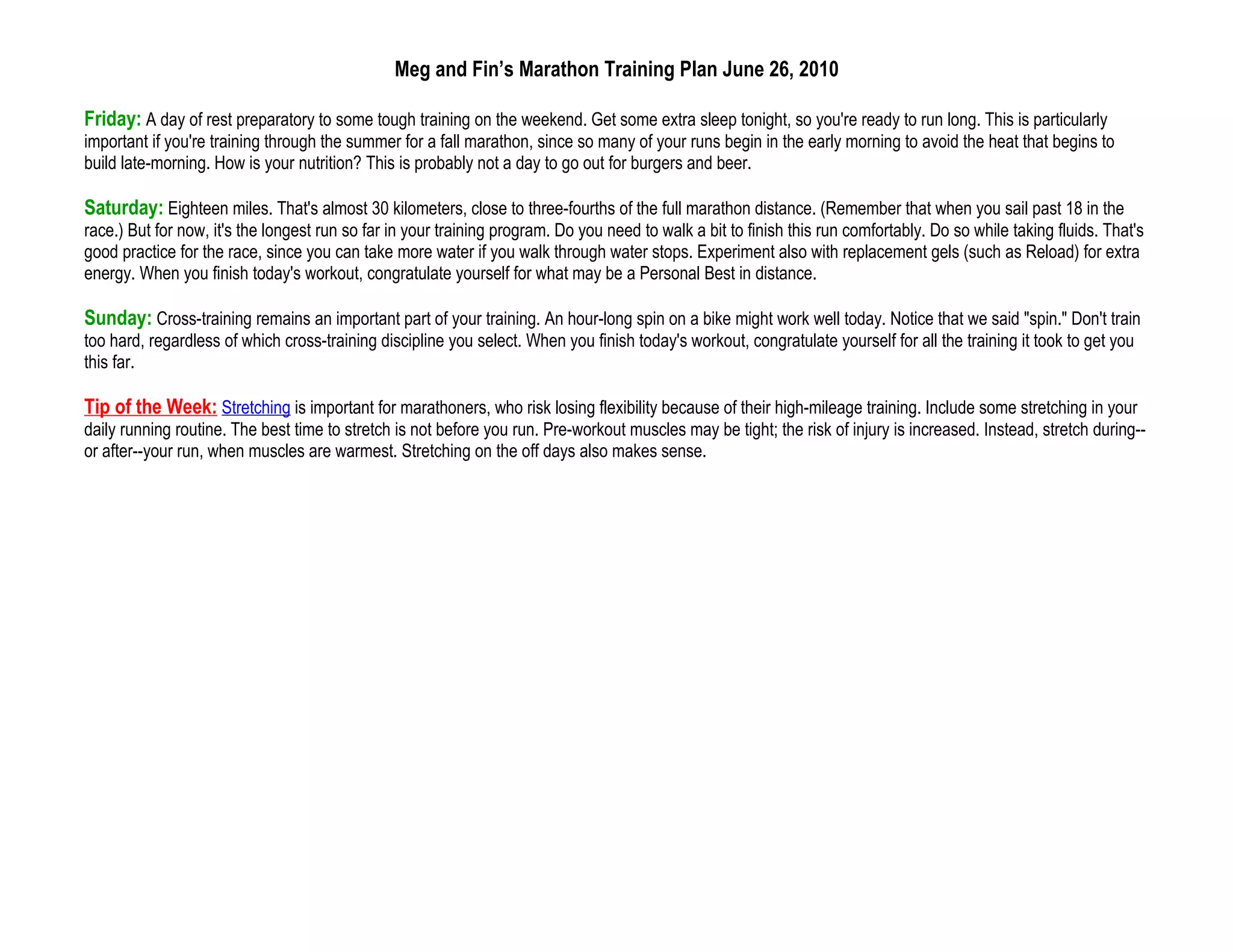 Meg and Fin’s Marathon Training Plan June 26, 2010

Friday: A day of rest preparatory to some tough training on the weekend. Get some extra sleep tonight, so you're ready to run long. This is particularly
important if you're training through the summer for a fall marathon, since so many of your runs begin in the early morning to avoid the heat that begins to
build late-morning. How is your nutrition? This is probably not a day to go out for burgers and beer.

Saturday: Eighteen miles. That's almost 30 kilometers, close to three-fourths of the full marathon distance. (Remember that when you sail past 18 in the
race.) But for now, it's the longest run so far in your training program. Do you need to walk a bit to finish this run comfortably. Do so while taking fluids. That's
good practice for the race, since you can take more water if you walk through water stops. Experiment also with replacement gels (such as Reload) for extra
energy. When you finish today's workout, congratulate yourself for what may be a Personal Best in distance.

Sunday: Cross-training remains an important part of your training. An hour-long spin on a bike might work well today. Notice that we said "spin." Don't train
too hard, regardless of which cross-training discipline you select. When you finish today's workout, congratulate yourself for all the training it took to get you
this far.

Tip of the Week: Stretching is important for marathoners, who risk losing flexibility because of their high-mileage training. Include some stretching in your
daily running routine. The best time to stretch is not before you run. Pre-workout muscles may be tight; the risk of injury is increased. Instead, stretch during--
or after--your run, when muscles are warmest. Stretching on the off days also makes sense.
 