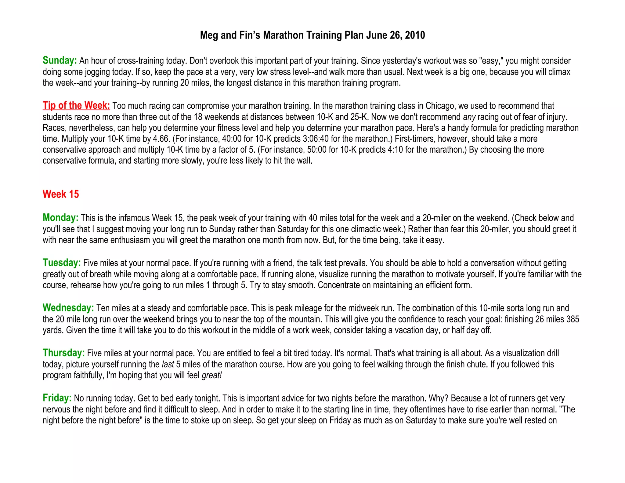 Meg and Fin’s Marathon Training Plan June 26, 2010

Sunday: An hour of cross-training today. Don't overlook this important part of your training. Since yesterday's workout was so "easy," you might consider
doing some jogging today. If so, keep the pace at a very, very low stress level--and walk more than usual. Next week is a big one, because you will climax
the week--and your training--by running 20 miles, the longest distance in this marathon training program.

Tip of the Week: Too much racing can compromise your marathon training. In the marathon training class in Chicago, we used to recommend that
students race no more than three out of the 18 weekends at distances between 10-K and 25-K. Now we don't recommend any racing out of fear of injury.
Races, nevertheless, can help you determine your fitness level and help you determine your marathon pace. Here's a handy formula for predicting marathon
time. Multiply your 10-K time by 4.66. (For instance, 40:00 for 10-K predicts 3:06:40 for the marathon.) First-timers, however, should take a more
conservative approach and multiply 10-K time by a factor of 5. (For instance, 50:00 for 10-K predicts 4:10 for the marathon.) By choosing the more
conservative formula, and starting more slowly, you're less likely to hit the wall.


Week 15

Monday: This is the infamous Week 15, the peak week of your training with 40 miles total for the week and a 20-miler on the weekend. (Check below and
you'll see that I suggest moving your long run to Sunday rather than Saturday for this one climactic week.) Rather than fear this 20-miler, you should greet it
with near the same enthusiasm you will greet the marathon one month from now. But, for the time being, take it easy.

Tuesday: Five miles at your normal pace. If you're running with a friend, the talk test prevails. You should be able to hold a conversation without getting
greatly out of breath while moving along at a comfortable pace. If running alone, visualize running the marathon to motivate yourself. If you're familiar with the
course, rehearse how you're going to run miles 1 through 5. Try to stay smooth. Concentrate on maintaining an efficient form.

Wednesday: Ten miles at a steady and comfortable pace. This is peak mileage for the midweek run. The combination of this 10-mile sorta long run and
the 20 mile long run over the weekend brings you to near the top of the mountain. This will give you the confidence to reach your goal: finishing 26 miles 385
yards. Given the time it will take you to do this workout in the middle of a work week, consider taking a vacation day, or half day off.

Thursday: Five miles at your normal pace. You are entitled to feel a bit tired today. It's normal. That's what training is all about. As a visualization drill
today, picture yourself running the last 5 miles of the marathon course. How are you going to feel walking through the finish chute. If you followed this
program faithfully, I'm hoping that you will feel great!

Friday: No running today. Get to bed early tonight. This is important advice for two nights before the marathon. Why? Because a lot of runners get very
nervous the night before and find it difficult to sleep. And in order to make it to the starting line in time, they oftentimes have to rise earlier than normal. "The
night before the night before" is the time to stoke up on sleep. So get your sleep on Friday as much as on Saturday to make sure you're well rested on
 