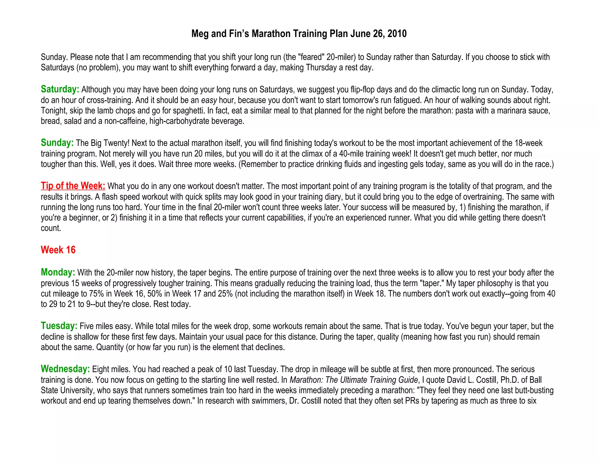 Meg and Fin’s Marathon Training Plan June 26, 2010

Sunday. Please note that I am recommending that you shift your long run (the "feared" 20-miler) to Sunday rather than Saturday. If you choose to stick with
Saturdays (no problem), you may want to shift everything forward a day, making Thursday a rest day.

Saturday: Although you may have been doing your long runs on Saturdays, we suggest you flip-flop days and do the climactic long run on Sunday. Today,
do an hour of cross-training. And it should be an easy hour, because you don't want to start tomorrow's run fatigued. An hour of walking sounds about right.
Tonight, skip the lamb chops and go for spaghetti. In fact, eat a similar meal to that planned for the night before the marathon: pasta with a marinara sauce,
bread, salad and a non-caffeine, high-carbohydrate beverage.

Sunday: The Big Twenty! Next to the actual marathon itself, you will find finishing today's workout to be the most important achievement of the 18-week
training program. Not merely will you have run 20 miles, but you will do it at the climax of a 40-mile training week! It doesn't get much better, nor much
tougher than this. Well, yes it does. Wait three more weeks. (Remember to practice drinking fluids and ingesting gels today, same as you will do in the race.)

Tip of the Week: What you do in any one workout doesn't matter. The most important point of any training program is the totality of that program, and the
results it brings. A flash speed workout with quick splits may look good in your training diary, but it could bring you to the edge of overtraining. The same with
running the long runs too hard. Your time in the final 20-miler won't count three weeks later. Your success will be measured by, 1) finishing the marathon, if
you're a beginner, or 2) finishing it in a time that reflects your current capabilities, if you're an experienced runner. What you did while getting there doesn't
count.

Week 16

Monday: With the 20-miler now history, the taper begins. The entire purpose of training over the next three weeks is to allow you to rest your body after the
previous 15 weeks of progressively tougher training. This means gradually reducing the training load, thus the term "taper." My taper philosophy is that you
cut mileage to 75% in Week 16, 50% in Week 17 and 25% (not including the marathon itself) in Week 18. The numbers don't work out exactly--going from 40
to 29 to 21 to 9--but they're close. Rest today.

Tuesday: Five miles easy. While total miles for the week drop, some workouts remain about the same. That is true today. You've begun your taper, but the
decline is shallow for these first few days. Maintain your usual pace for this distance. During the taper, quality (meaning how fast you run) should remain
about the same. Quantity (or how far you run) is the element that declines.

Wednesday: Eight miles. You had reached a peak of 10 last Tuesday. The drop in mileage will be subtle at first, then more pronounced. The serious
training is done. You now focus on getting to the starting line well rested. In Marathon: The Ultimate Training Guide, I quote David L. Costill, Ph.D. of Ball
State University, who says that runners sometimes train too hard in the weeks immediately preceding a marathon: "They feel they need one last butt-busting
workout and end up tearing themselves down." In research with swimmers, Dr. Costill noted that they often set PRs by tapering as much as three to six
 
