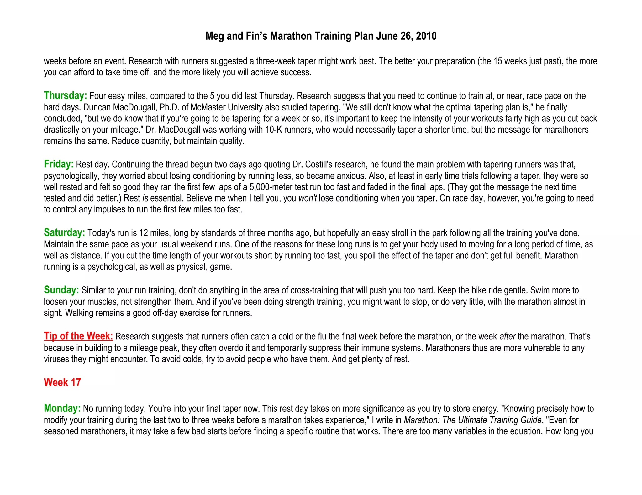 Meg and Fin’s Marathon Training Plan June 26, 2010

weeks before an event. Research with runners suggested a three-week taper might work best. The better your preparation (the 15 weeks just past), the more
you can afford to take time off, and the more likely you will achieve success.

Thursday: Four easy miles, compared to the 5 you did last Thursday. Research suggests that you need to continue to train at, or near, race pace on the
hard days. Duncan MacDougall, Ph.D. of McMaster University also studied tapering. "We still don't know what the optimal tapering plan is," he finally
concluded, "but we do know that if you're going to be tapering for a week or so, it's important to keep the intensity of your workouts fairly high as you cut back
drastically on your mileage." Dr. MacDougall was working with 10-K runners, who would necessarily taper a shorter time, but the message for marathoners
remains the same. Reduce quantity, but maintain quality.

Friday: Rest day. Continuing the thread begun two days ago quoting Dr. Costill's research, he found the main problem with tapering runners was that,
psychologically, they worried about losing conditioning by running less, so became anxious. Also, at least in early time trials following a taper, they were so
well rested and felt so good they ran the first few laps of a 5,000-meter test run too fast and faded in the final laps. (They got the message the next time
tested and did better.) Rest is essential. Believe me when I tell you, you won't lose conditioning when you taper. On race day, however, you're going to need
to control any impulses to run the first few miles too fast.

Saturday: Today's run is 12 miles, long by standards of three months ago, but hopefully an easy stroll in the park following all the training you've done.
Maintain the same pace as your usual weekend runs. One of the reasons for these long runs is to get your body used to moving for a long period of time, as
well as distance. If you cut the time length of your workouts short by running too fast, you spoil the effect of the taper and don't get full benefit. Marathon
running is a psychological, as well as physical, game.

Sunday: Similar to your run training, don't do anything in the area of cross-training that will push you too hard. Keep the bike ride gentle. Swim more to
loosen your muscles, not strengthen them. And if you've been doing strength training, you might want to stop, or do very little, with the marathon almost in
sight. Walking remains a good off-day exercise for runners.

Tip of the Week: Research suggests that runners often catch a cold or the flu the final week before the marathon, or the week after the marathon. That's
because in building to a mileage peak, they often overdo it and temporarily suppress their immune systems. Marathoners thus are more vulnerable to any
viruses they might encounter. To avoid colds, try to avoid people who have them. And get plenty of rest.

Week 17

Monday: No running today. You're into your final taper now. This rest day takes on more significance as you try to store energy. "Knowing precisely how to
modify your training during the last two to three weeks before a marathon takes experience," I write in Marathon: The Ultimate Training Guide. "Even for
seasoned marathoners, it may take a few bad starts before finding a specific routine that works. There are too many variables in the equation. How long you
 