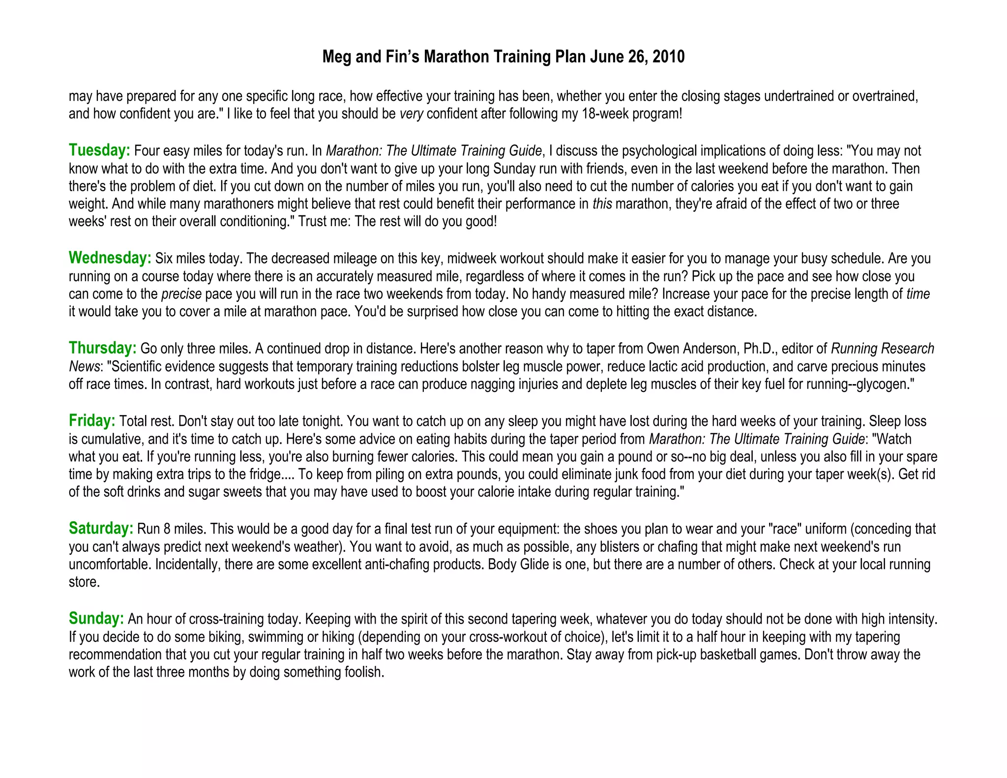 Meg and Fin’s Marathon Training Plan June 26, 2010

may have prepared for any one specific long race, how effective your training has been, whether you enter the closing stages undertrained or overtrained,
and how confident you are." I like to feel that you should be very confident after following my 18-week program!

Tuesday: Four easy miles for today's run. In Marathon: The Ultimate Training Guide, I discuss the psychological implications of doing less: "You may not
know what to do with the extra time. And you don't want to give up your long Sunday run with friends, even in the last weekend before the marathon. Then
there's the problem of diet. If you cut down on the number of miles you run, you'll also need to cut the number of calories you eat if you don't want to gain
weight. And while many marathoners might believe that rest could benefit their performance in this marathon, they're afraid of the effect of two or three
weeks' rest on their overall conditioning." Trust me: The rest will do you good!

Wednesday: Six miles today. The decreased mileage on this key, midweek workout should make it easier for you to manage your busy schedule. Are you
running on a course today where there is an accurately measured mile, regardless of where it comes in the run? Pick up the pace and see how close you
can come to the precise pace you will run in the race two weekends from today. No handy measured mile? Increase your pace for the precise length of time
it would take you to cover a mile at marathon pace. You'd be surprised how close you can come to hitting the exact distance.

Thursday: Go only three miles. A continued drop in distance. Here's another reason why to taper from Owen Anderson, Ph.D., editor of Running Research
News: "Scientific evidence suggests that temporary training reductions bolster leg muscle power, reduce lactic acid production, and carve precious minutes
off race times. In contrast, hard workouts just before a race can produce nagging injuries and deplete leg muscles of their key fuel for running--glycogen."

Friday: Total rest. Don't stay out too late tonight. You want to catch up on any sleep you might have lost during the hard weeks of your training. Sleep loss
is cumulative, and it's time to catch up. Here's some advice on eating habits during the taper period from Marathon: The Ultimate Training Guide: "Watch
what you eat. If you're running less, you're also burning fewer calories. This could mean you gain a pound or so--no big deal, unless you also fill in your spare
time by making extra trips to the fridge.... To keep from piling on extra pounds, you could eliminate junk food from your diet during your taper week(s). Get rid
of the soft drinks and sugar sweets that you may have used to boost your calorie intake during regular training."

Saturday: Run 8 miles. This would be a good day for a final test run of your equipment: the shoes you plan to wear and your "race" uniform (conceding that
you can't always predict next weekend's weather). You want to avoid, as much as possible, any blisters or chafing that might make next weekend's run
uncomfortable. Incidentally, there are some excellent anti-chafing products. Body Glide is one, but there are a number of others. Check at your local running
store.

Sunday: An hour of cross-training today. Keeping with the spirit of this second tapering week, whatever you do today should not be done with high intensity.
If you decide to do some biking, swimming or hiking (depending on your cross-workout of choice), let's limit it to a half hour in keeping with my tapering
recommendation that you cut your regular training in half two weeks before the marathon. Stay away from pick-up basketball games. Don't throw away the
work of the last three months by doing something foolish.
 