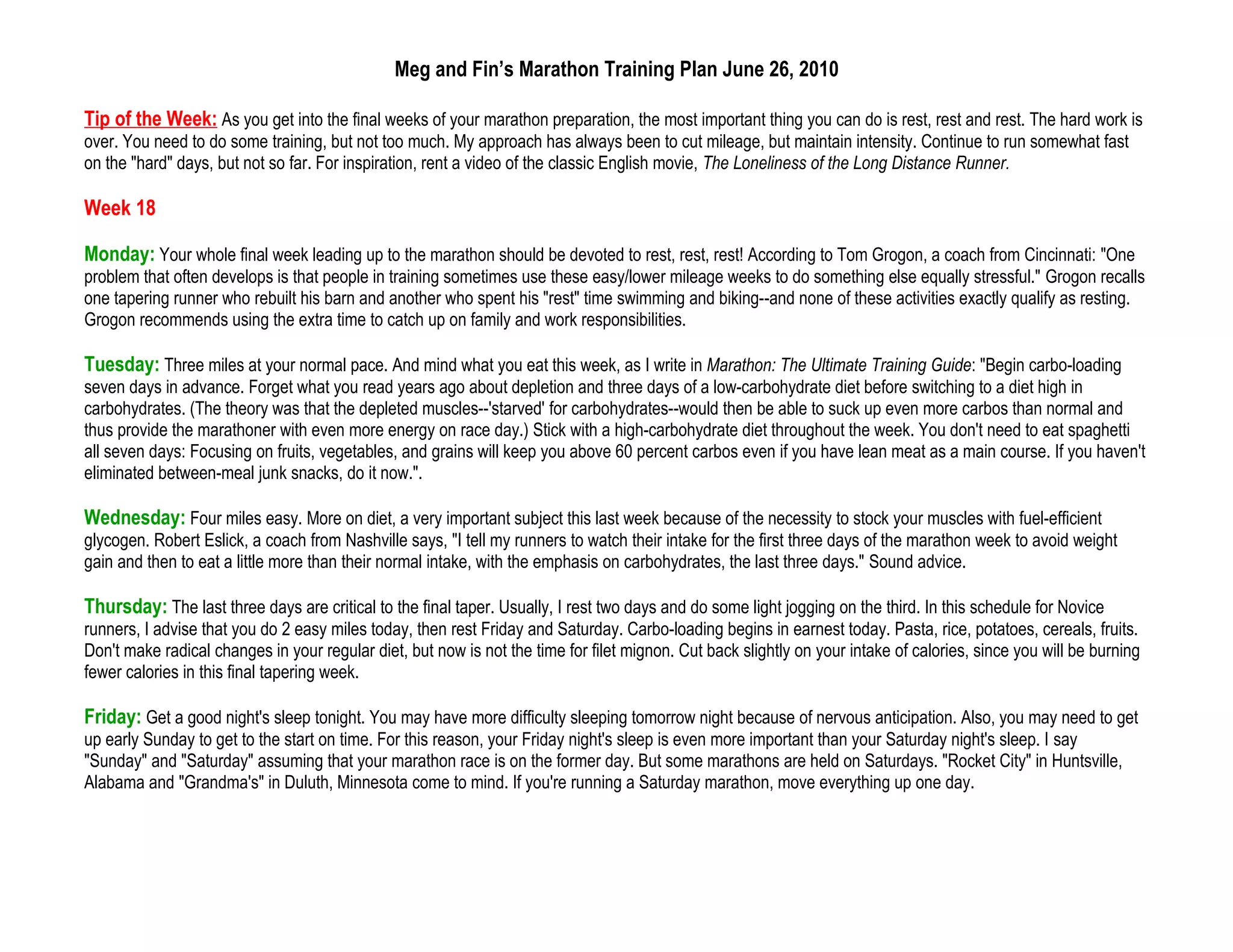 Meg and Fin’s Marathon Training Plan June 26, 2010

Tip of the Week: As you get into the final weeks of your marathon preparation, the most important thing you can do is rest, rest and rest. The hard work is
over. You need to do some training, but not too much. My approach has always been to cut mileage, but maintain intensity. Continue to run somewhat fast
on the "hard" days, but not so far. For inspiration, rent a video of the classic English movie, The Loneliness of the Long Distance Runner.

Week 18

Monday: Your whole final week leading up to the marathon should be devoted to rest, rest, rest! According to Tom Grogon, a coach from Cincinnati: "One
problem that often develops is that people in training sometimes use these easy/lower mileage weeks to do something else equally stressful." Grogon recalls
one tapering runner who rebuilt his barn and another who spent his "rest" time swimming and biking--and none of these activities exactly qualify as resting.
Grogon recommends using the extra time to catch up on family and work responsibilities.

Tuesday: Three miles at your normal pace. And mind what you eat this week, as I write in Marathon: The Ultimate Training Guide: "Begin carbo-loading
seven days in advance. Forget what you read years ago about depletion and three days of a low-carbohydrate diet before switching to a diet high in
carbohydrates. (The theory was that the depleted muscles--'starved' for carbohydrates--would then be able to suck up even more carbos than normal and
thus provide the marathoner with even more energy on race day.) Stick with a high-carbohydrate diet throughout the week. You don't need to eat spaghetti
all seven days: Focusing on fruits, vegetables, and grains will keep you above 60 percent carbos even if you have lean meat as a main course. If you haven't
eliminated between-meal junk snacks, do it now.".

Wednesday: Four miles easy. More on diet, a very important subject this last week because of the necessity to stock your muscles with fuel-efficient
glycogen. Robert Eslick, a coach from Nashville says, "I tell my runners to watch their intake for the first three days of the marathon week to avoid weight
gain and then to eat a little more than their normal intake, with the emphasis on carbohydrates, the last three days." Sound advice.

Thursday: The last three days are critical to the final taper. Usually, I rest two days and do some light jogging on the third. In this schedule for Novice
runners, I advise that you do 2 easy miles today, then rest Friday and Saturday. Carbo-loading begins in earnest today. Pasta, rice, potatoes, cereals, fruits.
Don't make radical changes in your regular diet, but now is not the time for filet mignon. Cut back slightly on your intake of calories, since you will be burning
fewer calories in this final tapering week.

Friday: Get a good night's sleep tonight. You may have more difficulty sleeping tomorrow night because of nervous anticipation. Also, you may need to get
up early Sunday to get to the start on time. For this reason, your Friday night's sleep is even more important than your Saturday night's sleep. I say
"Sunday" and "Saturday" assuming that your marathon race is on the former day. But some marathons are held on Saturdays. "Rocket City" in Huntsville,
Alabama and "Grandma's" in Duluth, Minnesota come to mind. If you're running a Saturday marathon, move everything up one day.
 