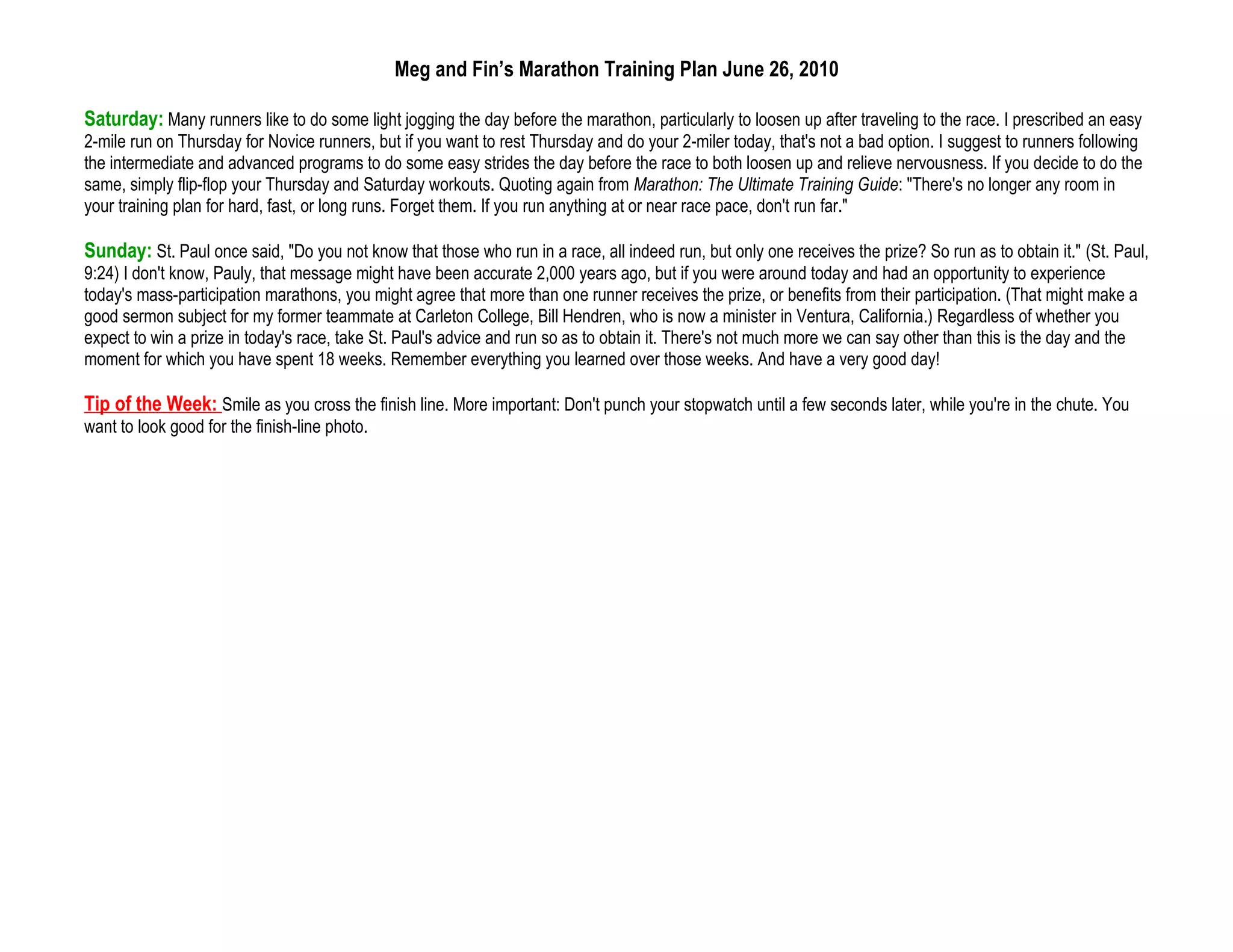 Meg and Fin’s Marathon Training Plan June 26, 2010

Saturday: Many runners like to do some light jogging the day before the marathon, particularly to loosen up after traveling to the race. I prescribed an easy
2-mile run on Thursday for Novice runners, but if you want to rest Thursday and do your 2-miler today, that's not a bad option. I suggest to runners following
the intermediate and advanced programs to do some easy strides the day before the race to both loosen up and relieve nervousness. If you decide to do the
same, simply flip-flop your Thursday and Saturday workouts. Quoting again from Marathon: The Ultimate Training Guide: "There's no longer any room in
your training plan for hard, fast, or long runs. Forget them. If you run anything at or near race pace, don't run far."

Sunday: St. Paul once said, "Do you not know that those who run in a race, all indeed run, but only one receives the prize? So run as to obtain it." (St. Paul,
9:24) I don't know, Pauly, that message might have been accurate 2,000 years ago, but if you were around today and had an opportunity to experience
today's mass-participation marathons, you might agree that more than one runner receives the prize, or benefits from their participation. (That might make a
good sermon subject for my former teammate at Carleton College, Bill Hendren, who is now a minister in Ventura, California.) Regardless of whether you
expect to win a prize in today's race, take St. Paul's advice and run so as to obtain it. There's not much more we can say other than this is the day and the
moment for which you have spent 18 weeks. Remember everything you learned over those weeks. And have a very good day!

Tip of the Week: Smile as you cross the finish line. More important: Don't punch your stopwatch until a few seconds later, while you're in the chute. You
want to look good for the finish-line photo.
 