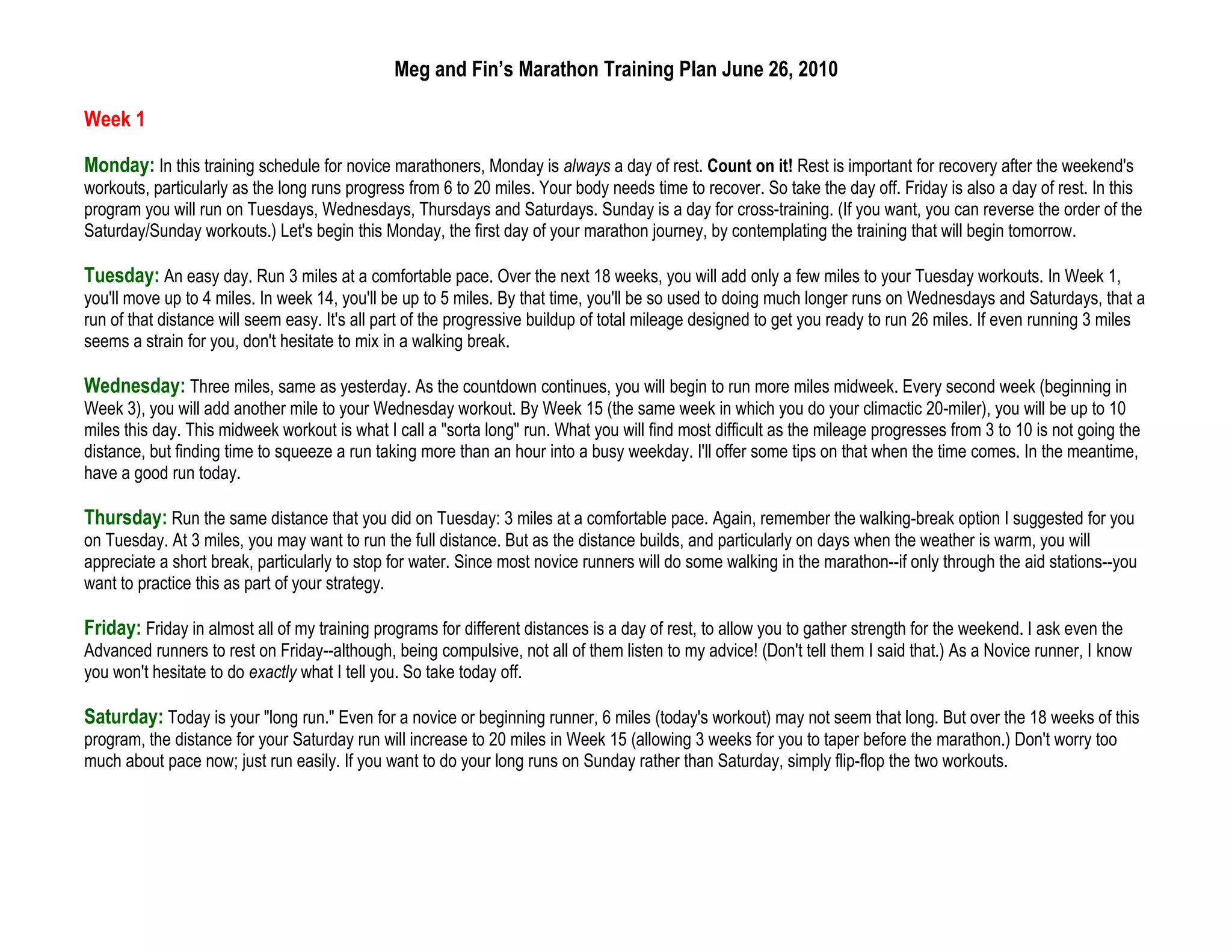 Meg and Fin’s Marathon Training Plan June 26, 2010

Week 1

Monday: In this training schedule for novice marathoners, Monday is always a day of rest. Count on it! Rest is important for recovery after the weekend's
workouts, particularly as the long runs progress from 6 to 20 miles. Your body needs time to recover. So take the day off. Friday is also a day of rest. In this
program you will run on Tuesdays, Wednesdays, Thursdays and Saturdays. Sunday is a day for cross-training. (If you want, you can reverse the order of the
Saturday/Sunday workouts.) Let's begin this Monday, the first day of your marathon journey, by contemplating the training that will begin tomorrow.

Tuesday: An easy day. Run 3 miles at a comfortable pace. Over the next 18 weeks, you will add only a few miles to your Tuesday workouts. In Week 1,
you'll move up to 4 miles. In week 14, you'll be up to 5 miles. By that time, you'll be so used to doing much longer runs on Wednesdays and Saturdays, that a
run of that distance will seem easy. It's all part of the progressive buildup of total mileage designed to get you ready to run 26 miles. If even running 3 miles
seems a strain for you, don't hesitate to mix in a walking break.

Wednesday: Three miles, same as yesterday. As the countdown continues, you will begin to run more miles midweek. Every second week (beginning in
Week 3), you will add another mile to your Wednesday workout. By Week 15 (the same week in which you do your climactic 20-miler), you will be up to 10
miles this day. This midweek workout is what I call a "sorta long" run. What you will find most difficult as the mileage progresses from 3 to 10 is not going the
distance, but finding time to squeeze a run taking more than an hour into a busy weekday. I'll offer some tips on that when the time comes. In the meantime,
have a good run today.

Thursday: Run the same distance that you did on Tuesday: 3 miles at a comfortable pace. Again, remember the walking-break option I suggested for you
on Tuesday. At 3 miles, you may want to run the full distance. But as the distance builds, and particularly on days when the weather is warm, you will
appreciate a short break, particularly to stop for water. Since most novice runners will do some walking in the marathon--if only through the aid stations--you
want to practice this as part of your strategy.

Friday: Friday in almost all of my training programs for different distances is a day of rest, to allow you to gather strength for the weekend. I ask even the
Advanced runners to rest on Friday--although, being compulsive, not all of them listen to my advice! (Don't tell them I said that.) As a Novice runner, I know
you won't hesitate to do exactly what I tell you. So take today off.

Saturday: Today is your "long run." Even for a novice or beginning runner, 6 miles (today's workout) may not seem that long. But over the 18 weeks of this
program, the distance for your Saturday run will increase to 20 miles in Week 15 (allowing 3 weeks for you to taper before the marathon.) Don't worry too
much about pace now; just run easily. If you want to do your long runs on Sunday rather than Saturday, simply flip-flop the two workouts.
 