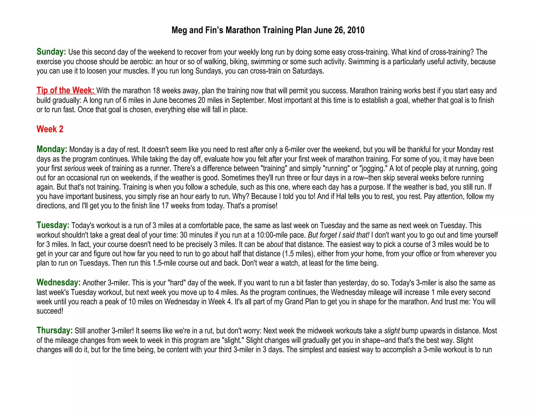 Meg and Fin’s Marathon Training Plan June 26, 2010

Sunday: Use this second day of the weekend to recover from your weekly long run by doing some easy cross-training. What kind of cross-training? The
exercise you choose should be aerobic: an hour or so of walking, biking, swimming or some such activity. Swimming is a particularly useful activity, because
you can use it to loosen your muscles. If you run long Sundays, you can cross-train on Saturdays.

Tip of the Week: With the marathon 18 weeks away, plan the training now that will permit you success. Marathon training works best if you start easy and
build gradually: A long run of 6 miles in June becomes 20 miles in September. Most important at this time is to establish a goal, whether that goal is to finish
or to run fast. Once that goal is chosen, everything else will fall in place.

Week 2

Monday: Monday is a day of rest. It doesn't seem like you need to rest after only a 6-miler over the weekend, but you will be thankful for your Monday rest
days as the program continues. While taking the day off, evaluate how you felt after your first week of marathon training. For some of you, it may have been
your first serious week of training as a runner. There's a difference between "training" and simply "running" or "jogging." A lot of people play at running, going
out for an occasional run on weekends, if the weather is good. Sometimes they'll run three or four days in a row--then skip several weeks before running
again. But that's not training. Training is when you follow a schedule, such as this one, where each day has a purpose. If the weather is bad, you still run. If
you have important business, you simply rise an hour early to run. Why? Because I told you to! And if Hal tells you to rest, you rest. Pay attention, follow my
directions, and I'll get you to the finish line 17 weeks from today. That's a promise!

Tuesday: Today's workout is a run of 3 miles at a comfortable pace, the same as last week on Tuesday and the same as next week on Tuesday. This
workout shouldn't take a great deal of your time: 30 minutes if you run at a 10:00-mile pace. But forget I said that! I don't want you to go out and time yourself
for 3 miles. In fact, your course doesn't need to be precisely 3 miles. It can be about that distance. The easiest way to pick a course of 3 miles would be to
get in your car and figure out how far you need to run to go about half that distance (1.5 miles), either from your home, from your office or from wherever you
plan to run on Tuesdays. Then run this 1.5-mile course out and back. Don't wear a watch, at least for the time being.

Wednesday: Another 3-miler. This is your "hard" day of the week. If you want to run a bit faster than yesterday, do so. Today's 3-miler is also the same as
last week's Tuesday workout, but next week you move up to 4 miles. As the program continues, the Wednesday mileage will increase 1 mile every second
week until you reach a peak of 10 miles on Wednesday in Week 4. It's all part of my Grand Plan to get you in shape for the marathon. And trust me: You will
succeed!

Thursday: Still another 3-miler! It seems like we're in a rut, but don't worry: Next week the midweek workouts take a slight bump upwards in distance. Most
of the mileage changes from week to week in this program are "slight." Slight changes will gradually get you in shape--and that's the best way. Slight
changes will do it, but for the time being, be content with your third 3-miler in 3 days. The simplest and easiest way to accomplish a 3-mile workout is to run
 