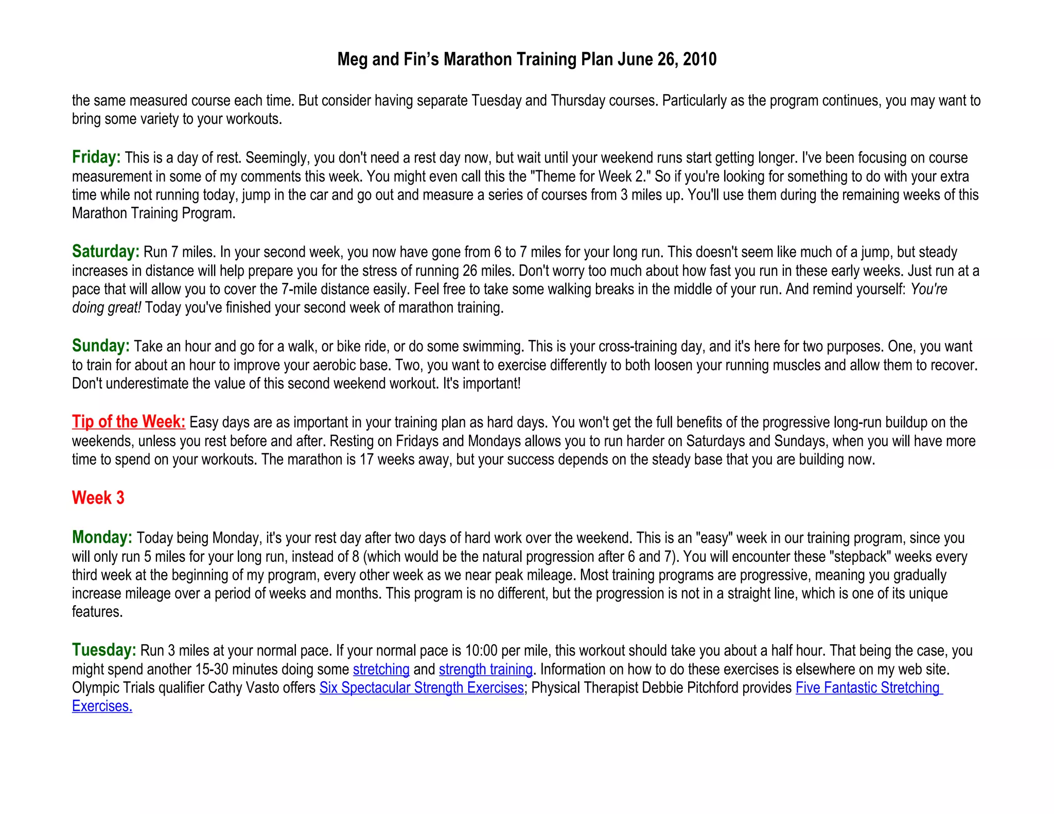 Meg and Fin’s Marathon Training Plan June 26, 2010

the same measured course each time. But consider having separate Tuesday and Thursday courses. Particularly as the program continues, you may want to
bring some variety to your workouts.

Friday: This is a day of rest. Seemingly, you don't need a rest day now, but wait until your weekend runs start getting longer. I've been focusing on course
measurement in some of my comments this week. You might even call this the "Theme for Week 2." So if you're looking for something to do with your extra
time while not running today, jump in the car and go out and measure a series of courses from 3 miles up. You'll use them during the remaining weeks of this
Marathon Training Program.

Saturday: Run 7 miles. In your second week, you now have gone from 6 to 7 miles for your long run. This doesn't seem like much of a jump, but steady
increases in distance will help prepare you for the stress of running 26 miles. Don't worry too much about how fast you run in these early weeks. Just run at a
pace that will allow you to cover the 7-mile distance easily. Feel free to take some walking breaks in the middle of your run. And remind yourself: You're
doing great! Today you've finished your second week of marathon training.

Sunday: Take an hour and go for a walk, or bike ride, or do some swimming. This is your cross-training day, and it's here for two purposes. One, you want
to train for about an hour to improve your aerobic base. Two, you want to exercise differently to both loosen your running muscles and allow them to recover.
Don't underestimate the value of this second weekend workout. It's important!

Tip of the Week: Easy days are as important in your training plan as hard days. You won't get the full benefits of the progressive long-run buildup on the
weekends, unless you rest before and after. Resting on Fridays and Mondays allows you to run harder on Saturdays and Sundays, when you will have more
time to spend on your workouts. The marathon is 17 weeks away, but your success depends on the steady base that you are building now.

Week 3

Monday: Today being Monday, it's your rest day after two days of hard work over the weekend. This is an "easy" week in our training program, since you
will only run 5 miles for your long run, instead of 8 (which would be the natural progression after 6 and 7). You will encounter these "stepback" weeks every
third week at the beginning of my program, every other week as we near peak mileage. Most training programs are progressive, meaning you gradually
increase mileage over a period of weeks and months. This program is no different, but the progression is not in a straight line, which is one of its unique
features.

Tuesday: Run 3 miles at your normal pace. If your normal pace is 10:00 per mile, this workout should take you about a half hour. That being the case, you
might spend another 15-30 minutes doing some stretching and strength training. Information on how to do these exercises is elsewhere on my web site.
Olympic Trials qualifier Cathy Vasto offers Six Spectacular Strength Exercises; Physical Therapist Debbie Pitchford provides Five Fantastic Stretching
Exercises.
 
