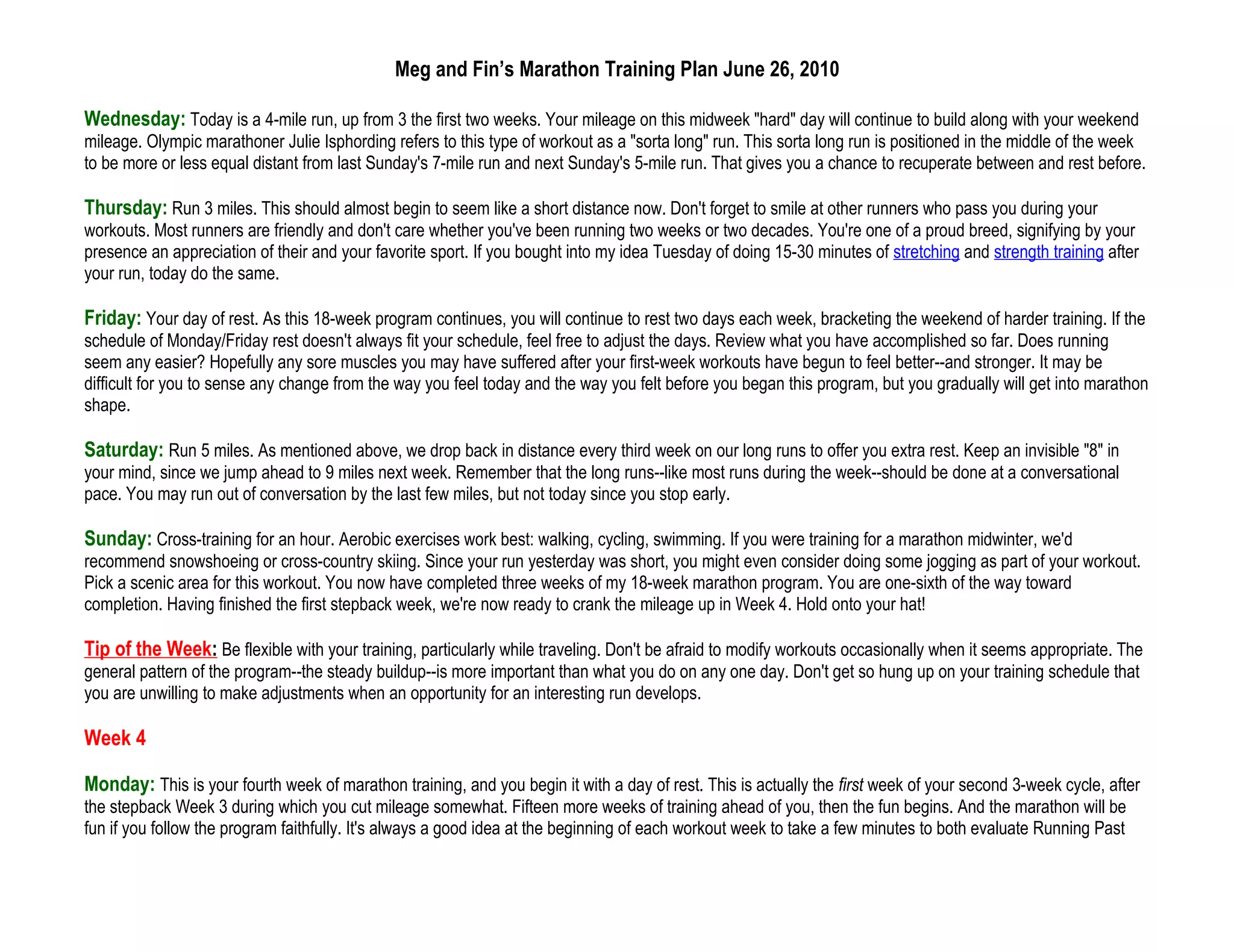 Meg and Fin’s Marathon Training Plan June 26, 2010

Wednesday: Today is a 4-mile run, up from 3 the first two weeks. Your mileage on this midweek "hard" day will continue to build along with your weekend
mileage. Olympic marathoner Julie Isphording refers to this type of workout as a "sorta long" run. This sorta long run is positioned in the middle of the week
to be more or less equal distant from last Sunday's 7-mile run and next Sunday's 5-mile run. That gives you a chance to recuperate between and rest before.

Thursday: Run 3 miles. This should almost begin to seem like a short distance now. Don't forget to smile at other runners who pass you during your
workouts. Most runners are friendly and don't care whether you've been running two weeks or two decades. You're one of a proud breed, signifying by your
presence an appreciation of their and your favorite sport. If you bought into my idea Tuesday of doing 15-30 minutes of stretching and strength training after
your run, today do the same.

Friday: Your day of rest. As this 18-week program continues, you will continue to rest two days each week, bracketing the weekend of harder training. If the
schedule of Monday/Friday rest doesn't always fit your schedule, feel free to adjust the days. Review what you have accomplished so far. Does running
seem any easier? Hopefully any sore muscles you may have suffered after your first-week workouts have begun to feel better--and stronger. It may be
difficult for you to sense any change from the way you feel today and the way you felt before you began this program, but you gradually will get into marathon
shape.

Saturday: Run 5 miles. As mentioned above, we drop back in distance every third week on our long runs to offer you extra rest. Keep an invisible "8" in
your mind, since we jump ahead to 9 miles next week. Remember that the long runs--like most runs during the week--should be done at a conversational
pace. You may run out of conversation by the last few miles, but not today since you stop early.

Sunday: Cross-training for an hour. Aerobic exercises work best: walking, cycling, swimming. If you were training for a marathon midwinter, we'd
recommend snowshoeing or cross-country skiing. Since your run yesterday was short, you might even consider doing some jogging as part of your workout.
Pick a scenic area for this workout. You now have completed three weeks of my 18-week marathon program. You are one-sixth of the way toward
completion. Having finished the first stepback week, we're now ready to crank the mileage up in Week 4. Hold onto your hat!

Tip of the Week: Be flexible with your training, particularly while traveling. Don't be afraid to modify workouts occasionally when it seems appropriate. The
general pattern of the program--the steady buildup--is more important than what you do on any one day. Don't get so hung up on your training schedule that
you are unwilling to make adjustments when an opportunity for an interesting run develops.

Week 4

Monday: This is your fourth week of marathon training, and you begin it with a day of rest. This is actually the first week of your second 3-week cycle, after
the stepback Week 3 during which you cut mileage somewhat. Fifteen more weeks of training ahead of you, then the fun begins. And the marathon will be
fun if you follow the program faithfully. It's always a good idea at the beginning of each workout week to take a few minutes to both evaluate Running Past
 