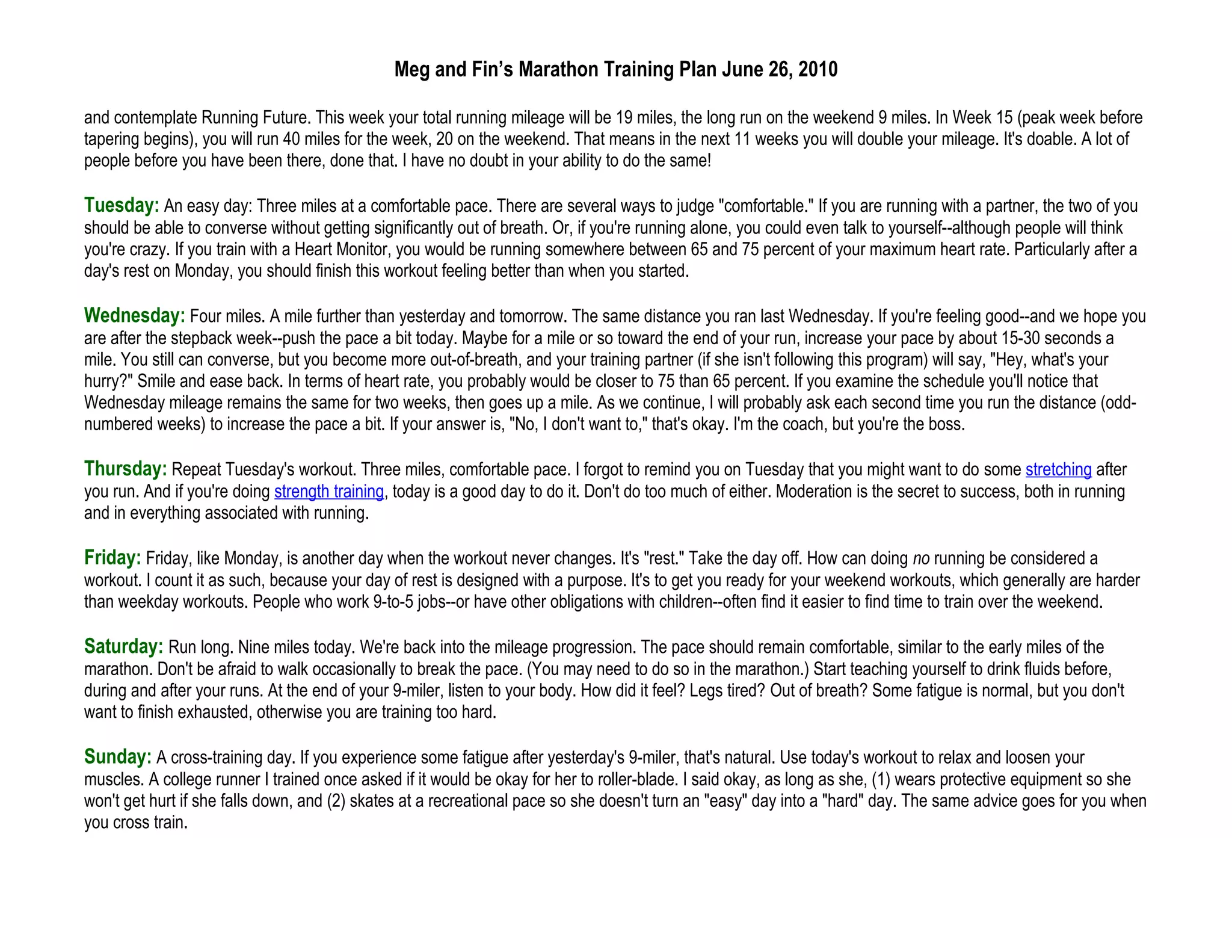 Meg and Fin’s Marathon Training Plan June 26, 2010

and contemplate Running Future. This week your total running mileage will be 19 miles, the long run on the weekend 9 miles. In Week 15 (peak week before
tapering begins), you will run 40 miles for the week, 20 on the weekend. That means in the next 11 weeks you will double your mileage. It's doable. A lot of
people before you have been there, done that. I have no doubt in your ability to do the same!

Tuesday: An easy day: Three miles at a comfortable pace. There are several ways to judge "comfortable." If you are running with a partner, the two of you
should be able to converse without getting significantly out of breath. Or, if you're running alone, you could even talk to yourself--although people will think
you're crazy. If you train with a Heart Monitor, you would be running somewhere between 65 and 75 percent of your maximum heart rate. Particularly after a
day's rest on Monday, you should finish this workout feeling better than when you started.

Wednesday: Four miles. A mile further than yesterday and tomorrow. The same distance you ran last Wednesday. If you're feeling good--and we hope you
are after the stepback week--push the pace a bit today. Maybe for a mile or so toward the end of your run, increase your pace by about 15-30 seconds a
mile. You still can converse, but you become more out-of-breath, and your training partner (if she isn't following this program) will say, "Hey, what's your
hurry?" Smile and ease back. In terms of heart rate, you probably would be closer to 75 than 65 percent. If you examine the schedule you'll notice that
Wednesday mileage remains the same for two weeks, then goes up a mile. As we continue, I will probably ask each second time you run the distance (odd-
numbered weeks) to increase the pace a bit. If your answer is, "No, I don't want to," that's okay. I'm the coach, but you're the boss.

Thursday: Repeat Tuesday's workout. Three miles, comfortable pace. I forgot to remind you on Tuesday that you might want to do some stretching after
you run. And if you're doing strength training, today is a good day to do it. Don't do too much of either. Moderation is the secret to success, both in running
and in everything associated with running.

Friday: Friday, like Monday, is another day when the workout never changes. It's "rest." Take the day off. How can doing no running be considered a
workout. I count it as such, because your day of rest is designed with a purpose. It's to get you ready for your weekend workouts, which generally are harder
than weekday workouts. People who work 9-to-5 jobs--or have other obligations with children--often find it easier to find time to train over the weekend.

Saturday: Run long. Nine miles today. We're back into the mileage progression. The pace should remain comfortable, similar to the early miles of the
marathon. Don't be afraid to walk occasionally to break the pace. (You may need to do so in the marathon.) Start teaching yourself to drink fluids before,
during and after your runs. At the end of your 9-miler, listen to your body. How did it feel? Legs tired? Out of breath? Some fatigue is normal, but you don't
want to finish exhausted, otherwise you are training too hard.

Sunday: A cross-training day. If you experience some fatigue after yesterday's 9-miler, that's natural. Use today's workout to relax and loosen your
muscles. A college runner I trained once asked if it would be okay for her to roller-blade. I said okay, as long as she, (1) wears protective equipment so she
won't get hurt if she falls down, and (2) skates at a recreational pace so she doesn't turn an "easy" day into a "hard" day. The same advice goes for you when
you cross train.
 