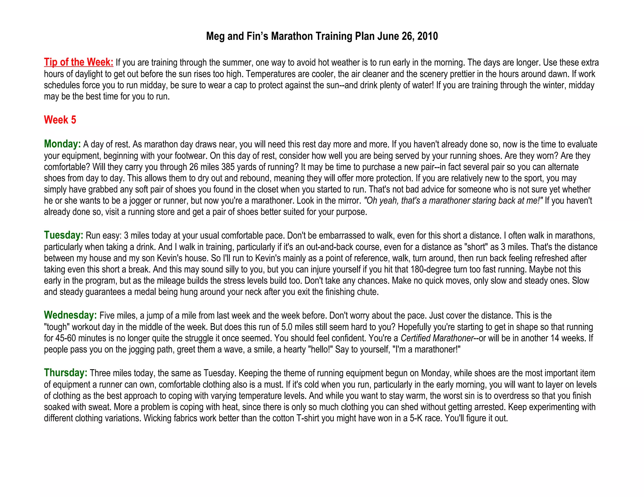 Meg and Fin’s Marathon Training Plan June 26, 2010

Tip of the Week: If you are training through the summer, one way to avoid hot weather is to run early in the morning. The days are longer. Use these extra
hours of daylight to get out before the sun rises too high. Temperatures are cooler, the air cleaner and the scenery prettier in the hours around dawn. If work
schedules force you to run midday, be sure to wear a cap to protect against the sun--and drink plenty of water! If you are training through the winter, midday
may be the best time for you to run.

Week 5

Monday: A day of rest. As marathon day draws near, you will need this rest day more and more. If you haven't already done so, now is the time to evaluate
your equipment, beginning with your footwear. On this day of rest, consider how well you are being served by your running shoes. Are they worn? Are they
comfortable? Will they carry you through 26 miles 385 yards of running? It may be time to purchase a new pair--in fact several pair so you can alternate
shoes from day to day. This allows them to dry out and rebound, meaning they will offer more protection. If you are relatively new to the sport, you may
simply have grabbed any soft pair of shoes you found in the closet when you started to run. That's not bad advice for someone who is not sure yet whether
he or she wants to be a jogger or runner, but now you're a marathoner. Look in the mirror. "Oh yeah, that's a marathoner staring back at me!" If you haven't
already done so, visit a running store and get a pair of shoes better suited for your purpose.

Tuesday: Run easy: 3 miles today at your usual comfortable pace. Don't be embarrassed to walk, even for this short a distance. I often walk in marathons,
particularly when taking a drink. And I walk in training, particularly if it's an out-and-back course, even for a distance as "short" as 3 miles. That's the distance
between my house and my son Kevin's house. So I'll run to Kevin's mainly as a point of reference, walk, turn around, then run back feeling refreshed after
taking even this short a break. And this may sound silly to you, but you can injure yourself if you hit that 180-degree turn too fast running. Maybe not this
early in the program, but as the mileage builds the stress levels build too. Don't take any chances. Make no quick moves, only slow and steady ones. Slow
and steady guarantees a medal being hung around your neck after you exit the finishing chute.

Wednesday: Five miles, a jump of a mile from last week and the week before. Don't worry about the pace. Just cover the distance. This is the
"tough" workout day in the middle of the week. But does this run of 5.0 miles still seem hard to you? Hopefully you're starting to get in shape so that running
for 45-60 minutes is no longer quite the struggle it once seemed. You should feel confident. You're a Certified Marathoner--or will be in another 14 weeks. If
people pass you on the jogging path, greet them a wave, a smile, a hearty "hello!" Say to yourself, "I'm a marathoner!"

Thursday: Three miles today, the same as Tuesday. Keeping the theme of running equipment begun on Monday, while shoes are the most important item
of equipment a runner can own, comfortable clothing also is a must. If it's cold when you run, particularly in the early morning, you will want to layer on levels
of clothing as the best approach to coping with varying temperature levels. And while you want to stay warm, the worst sin is to overdress so that you finish
soaked with sweat. More a problem is coping with heat, since there is only so much clothing you can shed without getting arrested. Keep experimenting with
different clothing variations. Wicking fabrics work better than the cotton T-shirt you might have won in a 5-K race. You'll figure it out.
 