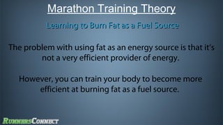 Marathon Training Theory
Learning to Burn Fat as a Fuel Source
The problem with using fat as an energy source is that it’s
not a very efficient provider of energy.
However, you can train your body to become more
efficient at burning fat as a fuel source.

 
