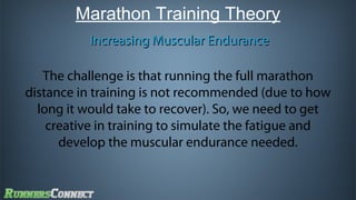 Marathon Training Theory
Increasing Muscular Endurance
The challenge is that running the full marathon
distance in training is not recommended (due to how
long it would take to recover). So, we need to get
creative in training to simulate the fatigue and
develop the muscular endurance needed.

 