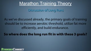 Marathon Training Theory
Discussion of Long Runs
As we’ve discussed already, the primary goals of training
should be to increase aerobic threshold, utilize fat more
efficiently, and build endurance.
So where does the long run fit in with these 3 goals?

 