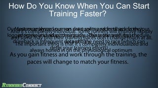 How Do You Know When You Can Start
Training Faster?
OurMost experiencedyour run data, splits and feedback fromrapidly
system analyzes runners use tune-up races to assess their
And it’s completely individual. Some runners will improve your
logged workoutsfind their training paces don’t change much at all.
andprogress and adapt their paces.adjusts the training schedule
some may and automatically This works well, but the
drawback is infrequent data it’s completely individualized and
The important thing is accordingly. need to race (which can
that and the
deter your training efforts)
always honed in on the physiological optimum

As you gain fitness and work through the training, the
paces will change to match your fitness.

 
