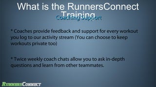 What is the RunnersConnect
Training
Coaching Support
* Coaches provide feedback and support for every workout
you log to our activity stream (You can choose to keep
workouts private too)
* Twice weekly coach chats allow you to ask in-depth
questions and learn from other teammates.

 