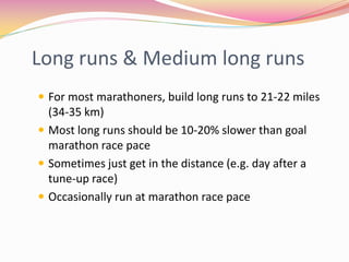 Long runs & Medium long runs
 For most marathoners, build long runs to 21-22 miles
  (34-35 km)
 Most long runs should be 10-20% slower than goal
  marathon race pace
 Sometimes just get in the distance (e.g. day after a
  tune-up race)
 Occasionally run at marathon race pace
 