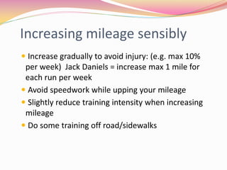 Increasing mileage sensibly
 Increase gradually to avoid injury: (e.g. max 10%
 per week) Jack Daniels = increase max 1 mile for
 each run per week
 Avoid speedwork while upping your mileage
 Slightly reduce training intensity when increasing
 mileage
 Do some training off road/sidewalks
 