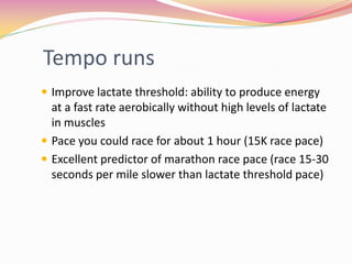 Tempo runs
 Improve lactate threshold: ability to produce energy
  at a fast rate aerobically without high levels of lactate
  in muscles
 Pace you could race for about 1 hour (15K race pace)
 Excellent predictor of marathon race pace (race 15-30
  seconds per mile slower than lactate threshold pace)
 