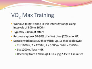 VO2 Max Training
 Workout target = time in this intensity range using
  intervals of 800 to 1600m
 Typically 6-8Km of effort
 Recovery approx 50-90% of effort time (70% max HR)
 Sample workouts: (20 min warm-up, 15 min cooldown)
    2 x 1600m, 2 x 1200m, 2 x 1000m. Total = 7,600m
    5 x 1200m. Total = 6K
    Recovery from 1200m @ 4.30 = jog 2.15 to 4 minutes
 