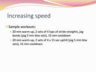 Increasing speed
 Sample workouts:
   20 min warm-up, 2 sets of 4 laps of stride straights, jog
    bends (jog 5 min btw sets), 15 min cooldown
   20 min warm-up, 2 sets of 4 x 15 sec uphill (jog 5 min btw
    sets), 15 min cooldown
 