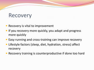 Recovery
 Recovery is vital to improvement
 If you recovery more quickly, you adapt and progress
  more quickly
 Easy running and cross-training can improve recovery
 Lifestyle factors (sleep, diet, hydration, stress) affect
  recovery
 Recovery training is counterproductive if done too hard
 