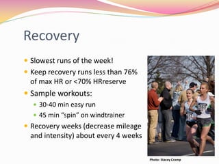 Recovery
 Slowest runs of the week!
 Keep recovery runs less than 76%
 of max HR or <70% HRreserve
 Sample workouts:
   30-40 min easy run
   45 min “spin” on windtrainer
 Recovery weeks (decrease mileage
 and intensity) about every 4 weeks

                                      Photo: Stacey Cramp
 