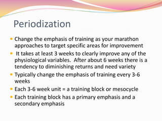 Periodization
 Change the emphasis of training as your marathon
  approaches to target specific areas for improvement
 It takes at least 3 weeks to clearly improve any of the
  physiological variables. After about 6 weeks there is a
  tendency to diminishing returns and need variety
 Typically change the emphasis of training every 3-6
  weeks
 Each 3-6 week unit = a training block or mesocycle
 Each training block has a primary emphasis and a
  secondary emphasis
 