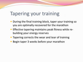 Tapering your training
 During the final training block, taper your training so
  you are optimally recovered for the marathon
 Effective tapering maintains peak fitness while re-
  building your energy reserves
 Tapering corrects the wear and tear of training
 Begin taper 3 weeks before your marathon
 