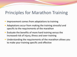 Principles for Marathon Training
 Improvement comes from adaptations to training
 Adaptations occur from making the training stressful and
  specific to the requirements of the marathon
 Evaluate the benefits of more hard training versus the
  increased risk of injury, illness and over-training
 Understanding the requirements of the marathon allows you
  to make your training specific and effective
 