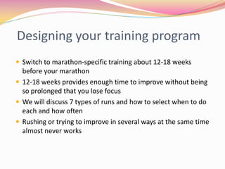 Designing your training program
 Switch to marathon-specific training about 12-18 weeks
  before your marathon
 12-18 weeks provides enough time to improve without being
  so prolonged that you lose focus
 We will discuss 7 types of runs and how to select when to do
  each and how often
 Rushing or trying to improve in several ways at the same time
  almost never works
 