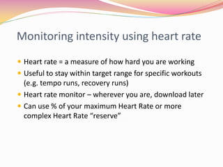 Monitoring intensity using heart rate
 Heart rate = a measure of how hard you are working
 Useful to stay within target range for specific workouts
  (e.g. tempo runs, recovery runs)
 Heart rate monitor – wherever you are, download later
 Can use % of your maximum Heart Rate or more
  complex Heart Rate “reserve”
 