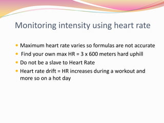 Monitoring intensity using heart rate

 Maximum heart rate varies so formulas are not accurate
 Find your own max HR = 3 x 600 meters hard uphill
 Do not be a slave to Heart Rate
 Heart rate drift = HR increases during a workout and
  more so on a hot day
 