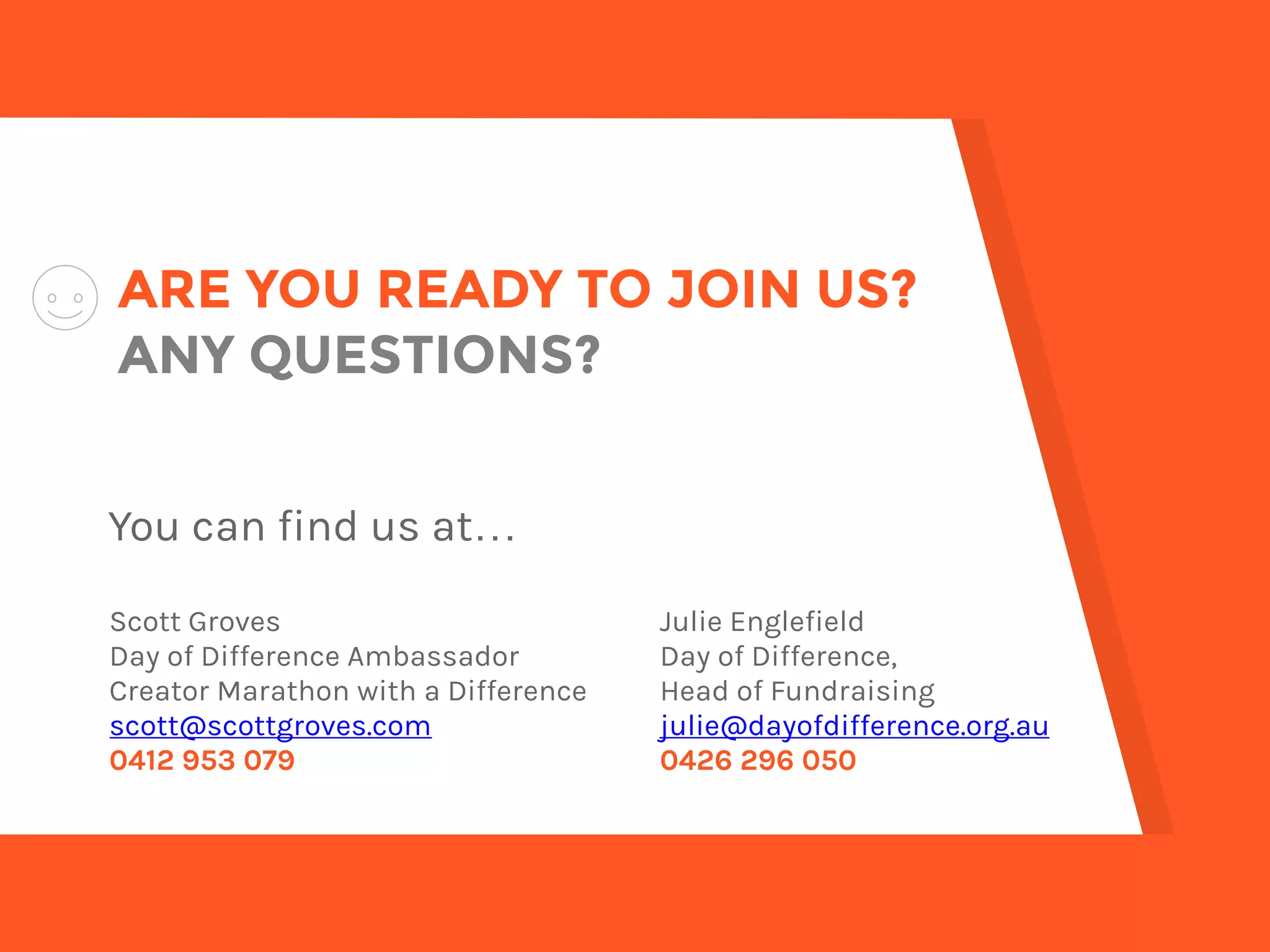 ARE YOU READY TO JOIN US? 
ANY QUESTIONS?
You can find us at…
Scott Groves
Day of Difference Ambassador
Creator Marathon with a Difference
scott@dayofdifference.org.au
0412 953 079
Julie Englefield
Day of Difference,
Head of Fundraising
julie@dayofdifference.org.au
0426 296 050
 