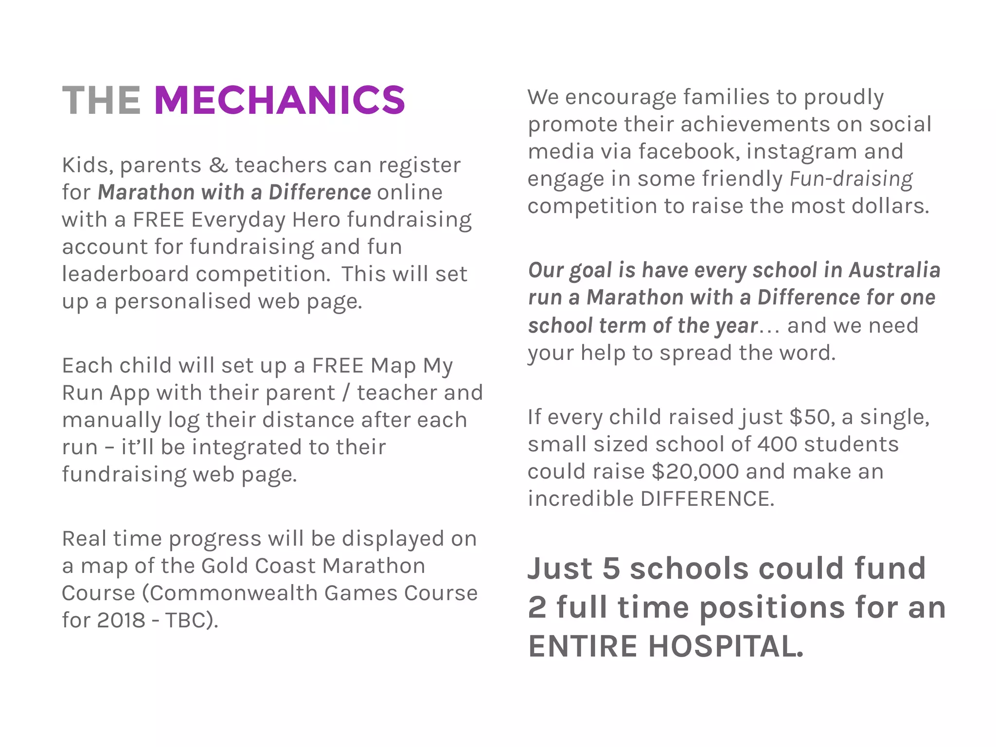 THE MECHANICS
Kids, parents & teachers can register
for Marathon with a Difference online
with a FREE Everyday Hero fundraising
account for fundraising and fun
leaderboard competition. This will set
up a personalised web page.
Each child will set up a FREE Map My
Run App with their parent / teacher and
manually log their distance after each
run – it’ll be integrated to their
fundraising web page.
Real time progress will be displayed on
a map of the Gold Coast Marathon
Course (Commonwealth Games Course
for 2018 - TBC).
We encourage families to proudly
promote their achievements on social
media via Facebook, Instagram and
engage in some friendly ‘Fun’-draising
competition to raise the most dollars.
Our goal is have every school in Australia
run a Marathon with a Difference for one
school term of the year… and we need
your help to spread the word.
If every child raised just $50, a single,
small sized school of 400 students
could raise $20,000 and make an
incredible DIFFERENCE.
Just 5 schools could fund
2 full time positions for an
ENTIRE HOSPITAL.
 